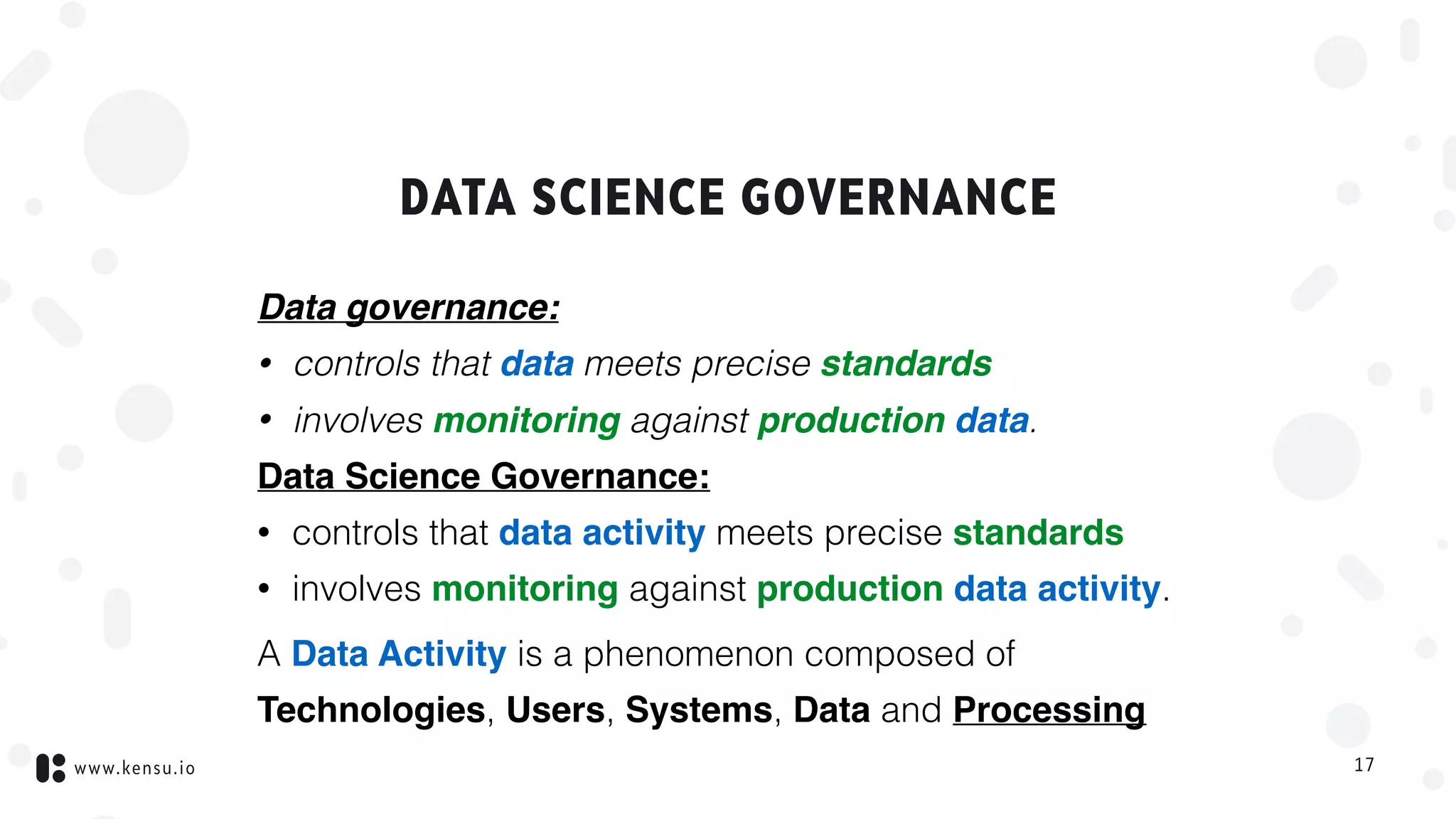 www.kensu.io
DATA SCIENCE GOVERNANCE
Data governance:
• controls that data meets precise standards
• involves monitoring against production data.
Data Science Governance:
• controls that data activity meets precise standards
• involves monitoring against production data activity.
A Data Activity is a phenomenon composed of
Technologies, Users, Systems, Data and Processing
17
 