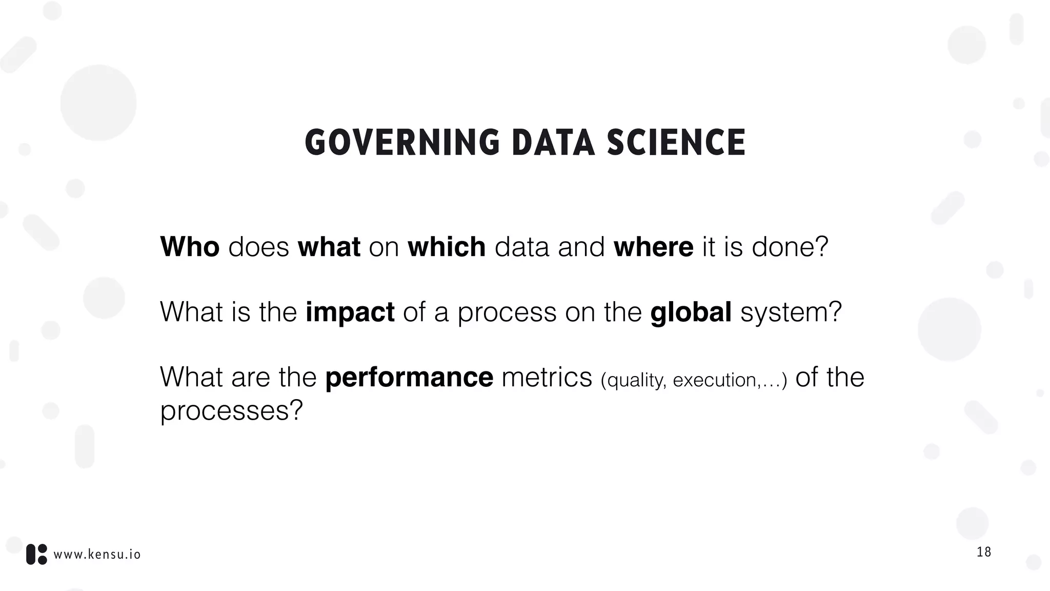 www.kensu.io
GOVERNING DATA SCIENCE
Who does what on which data and where it is done?
What is the impact of a process on the global system?
What are the performance metrics (quality, execution,…) of the
processes?
18
 