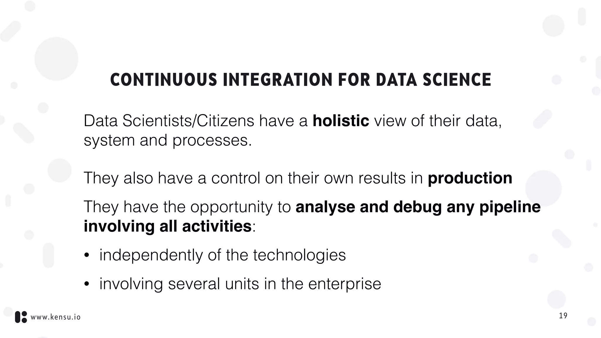 www.kensu.io
CONTINUOUS INTEGRATION FOR DATA SCIENCE
Data Scientists/Citizens have a holistic view of their data,
system and processes.
They also have a control on their own results in production
They have the opportunity to analyse and debug any pipeline
involving all activities:
• independently of the technologies
• involving several units in the enterprise
19
 