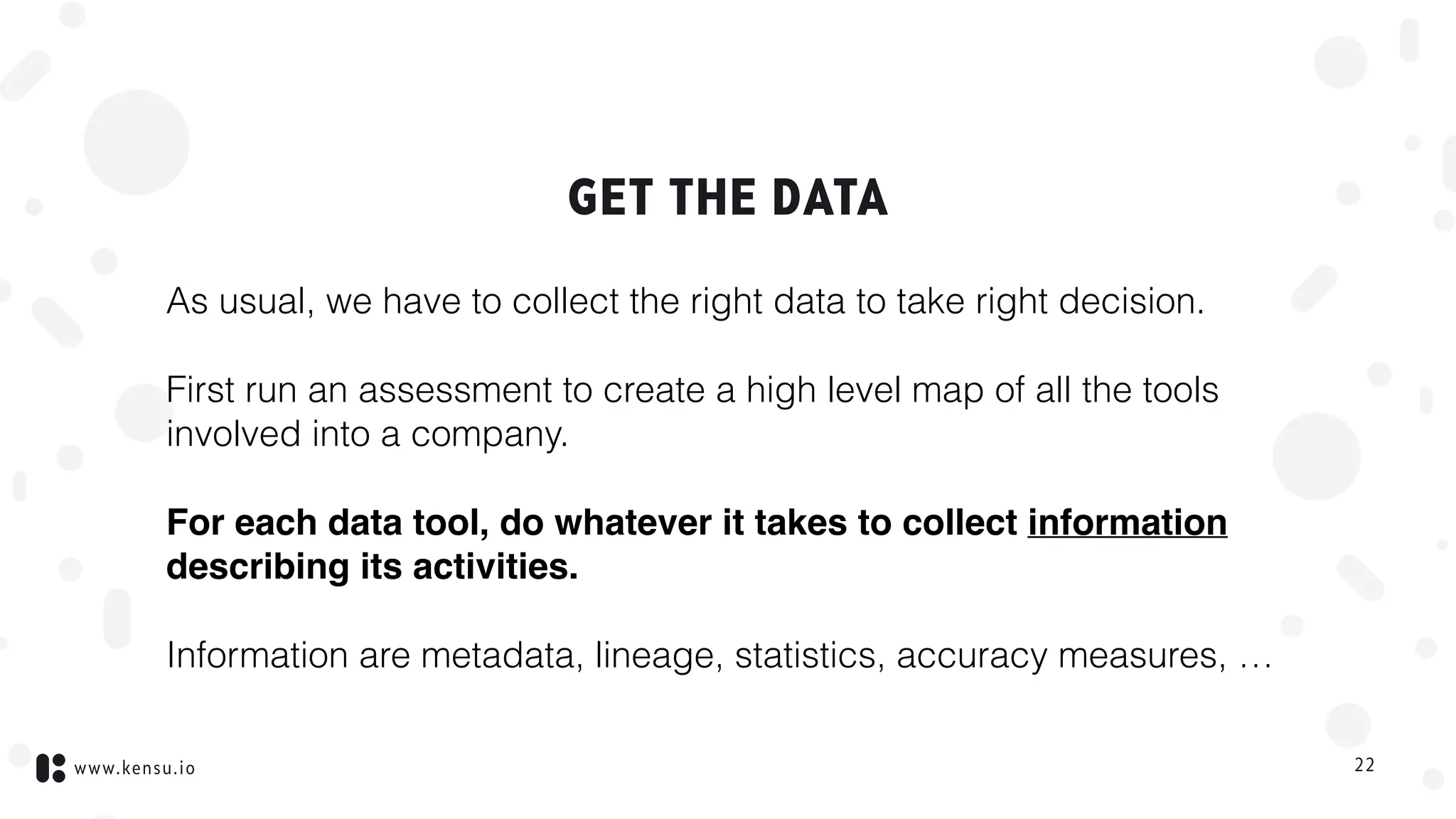 www.kensu.io
GET THE DATA
As usual, we have to collect the right data to take right decision.
First run an assessment to create a high level map of all the tools
involved into a company.
For each data tool, do whatever it takes to collect information
describing its activities.
Information are metadata, lineage, statistics, accuracy measures, …
22
 