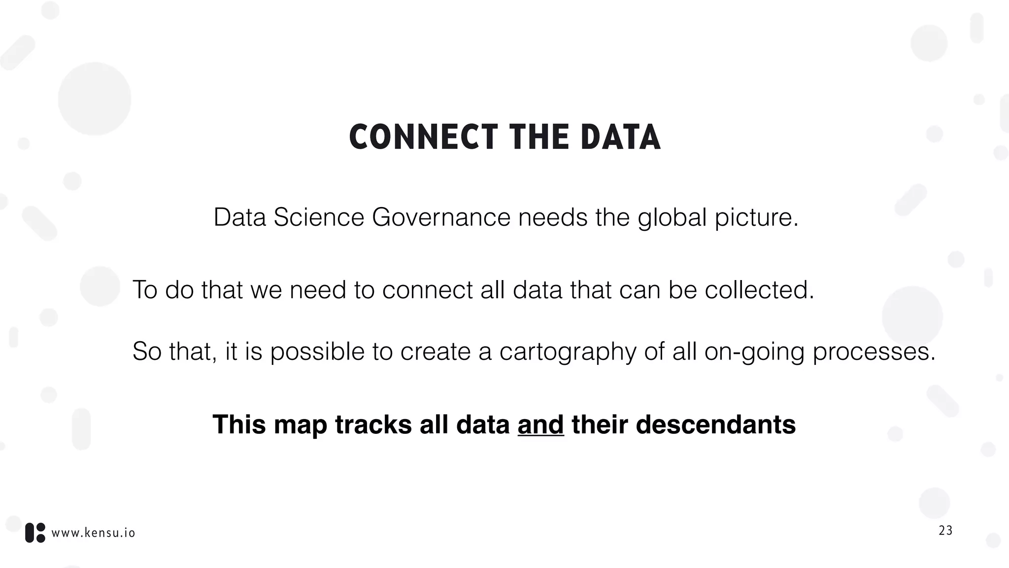 www.kensu.io
CONNECT THE DATA
To do that we need to connect all data that can be collected.
So that, it is possible to create a cartography of all on-going processes.
23
This map tracks all data and their descendants
Data Science Governance needs the global picture.
 