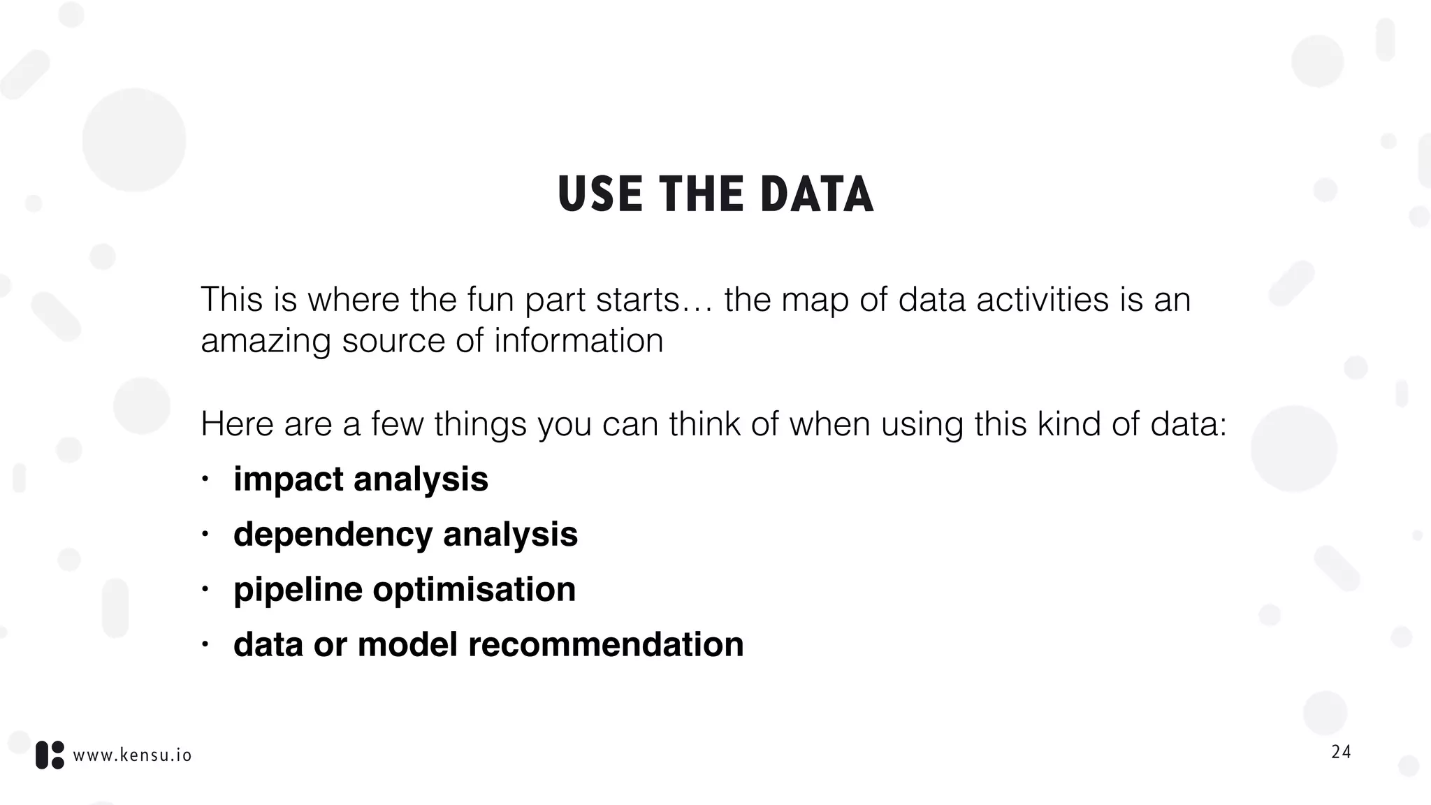 www.kensu.io
USE THE DATA
This is where the fun part starts… the map of data activities is an
amazing source of information
Here are a few things you can think of when using this kind of data:
• impact analysis
• dependency analysis
• pipeline optimisation
• data or model recommendation
24
 