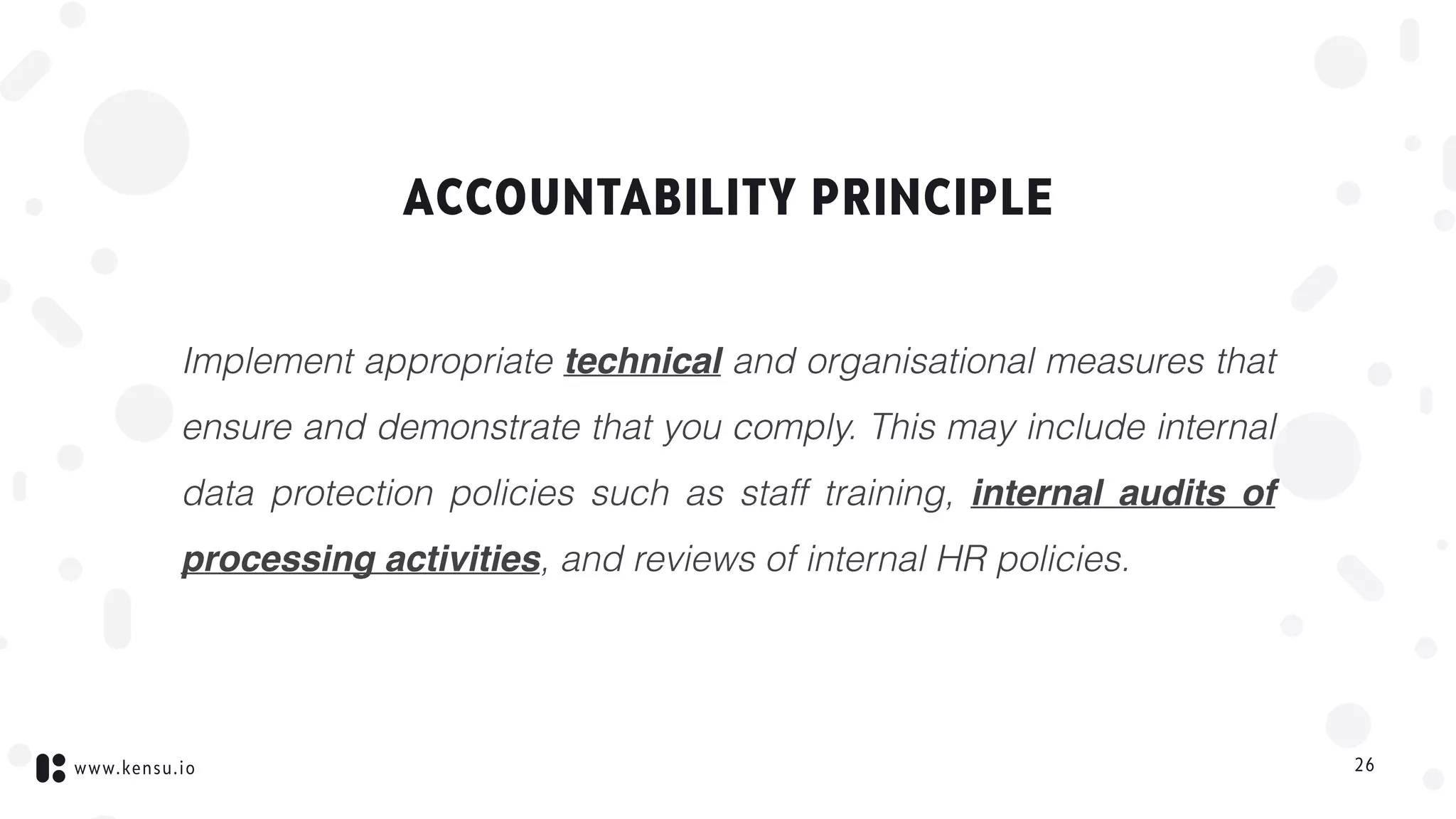 www.kensu.io
ACCOUNTABILITY PRINCIPLE
Implement appropriate technical and organisational measures that
ensure and demonstrate that you comply. This may include internal
data protection policies such as staff training, internal audits of
processing activities, and reviews of internal HR policies.
26
 