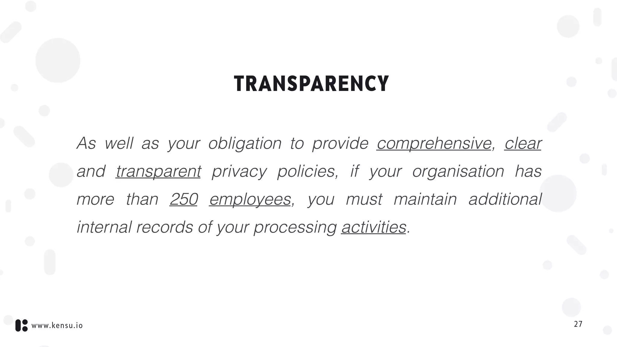 www.kensu.io
TRANSPARENCY
As well as your obligation to provide comprehensive, clear
and transparent privacy policies, if your organisation has
more than 250 employees, you must maintain additional
internal records of your processing activities.
27
 