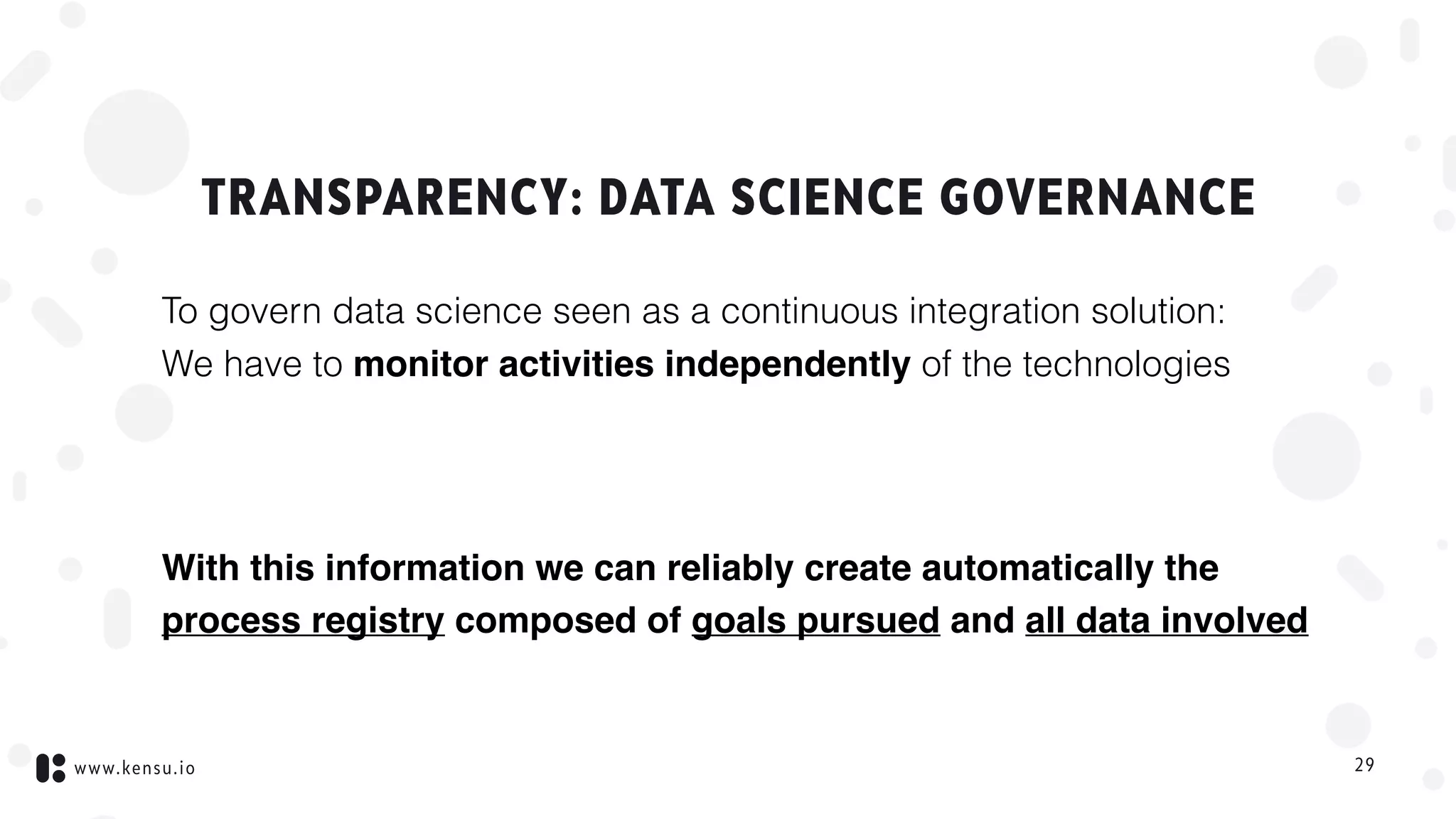 www.kensu.io
TRANSPARENCY: DATA SCIENCE GOVERNANCE
To govern data science seen as a continuous integration solution:  
We have to monitor activities independently of the technologies
With this information we can reliably create automatically the
process registry composed of goals pursued and all data involved
29
 