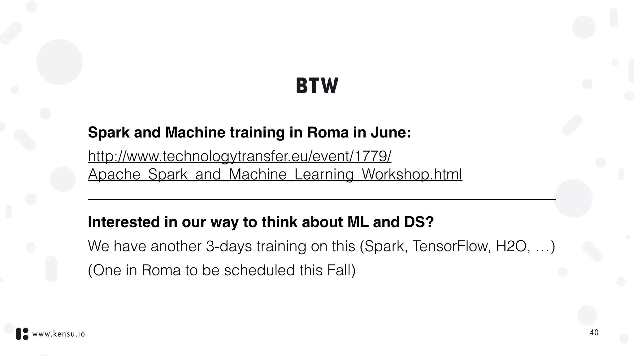 www.kensu.io
BTW
Spark and Machine training in Roma in June:
http://www.technologytransfer.eu/event/1779/
Apache_Spark_and_Machine_Learning_Workshop.html
———————————————————————————————
Interested in our way to think about ML and DS?
We have another 3-days training on this (Spark, TensorFlow, H2O, …)
(One in Roma to be scheduled this Fall)
40
 