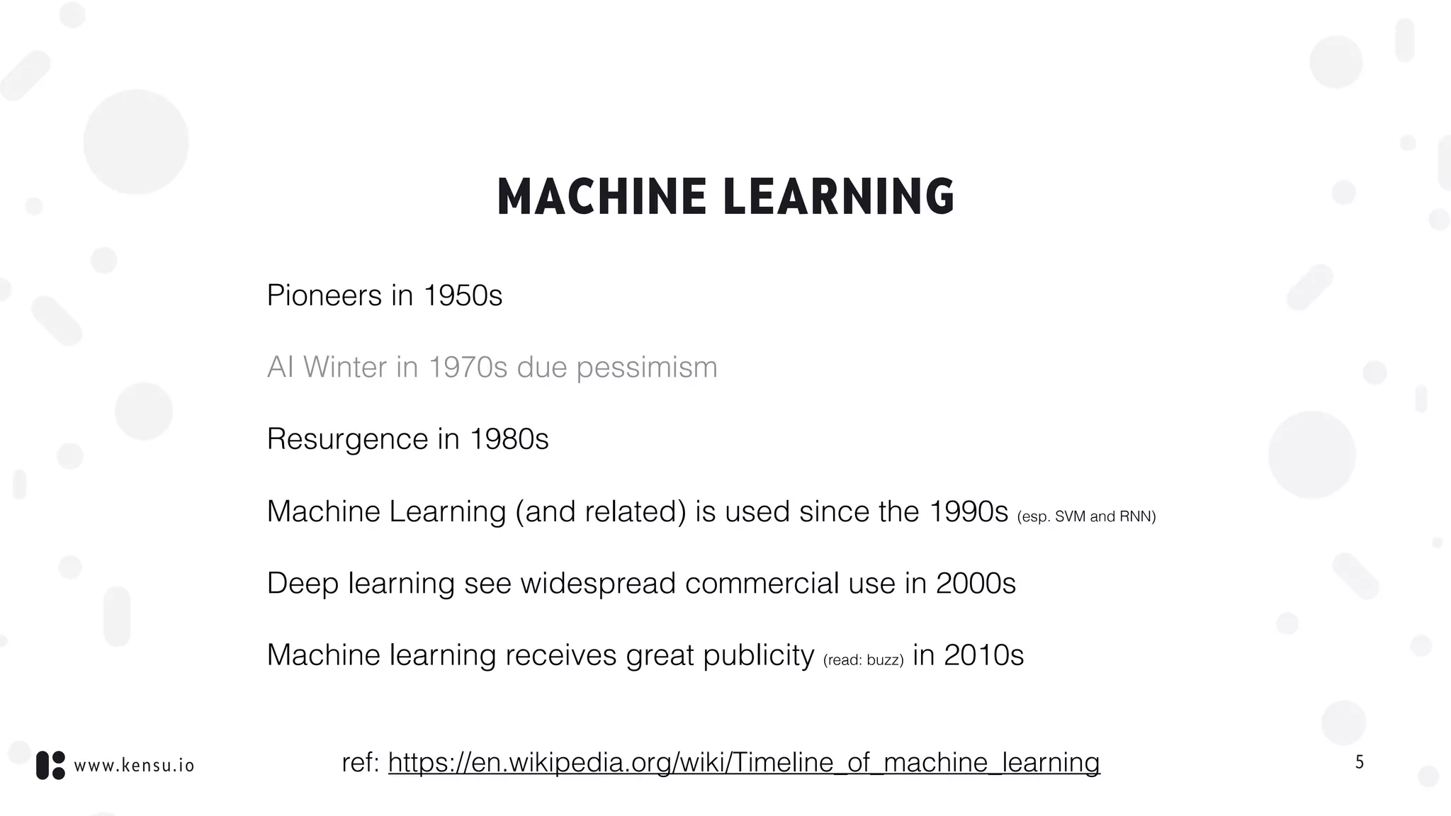 www.kensu.io
MACHINE LEARNING
Pioneers in 1950s
AI Winter in 1970s due pessimism
Resurgence in 1980s
Machine Learning (and related) is used since the 1990s (esp. SVM and RNN)
Deep learning see widespread commercial use in 2000s
Machine learning receives great publicity (read: buzz) in 2010s
5ref: https://en.wikipedia.org/wiki/Timeline_of_machine_learning
 