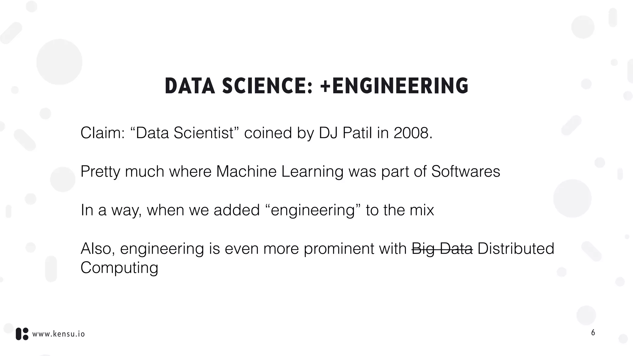 www.kensu.io
DATA SCIENCE: +ENGINEERING
Claim: “Data Scientist” coined by DJ Patil in 2008.
Pretty much where Machine Learning was part of Softwares
In a way, when we added “engineering” to the mix
Also, engineering is even more prominent with Big Data Distributed
Computing
6
 