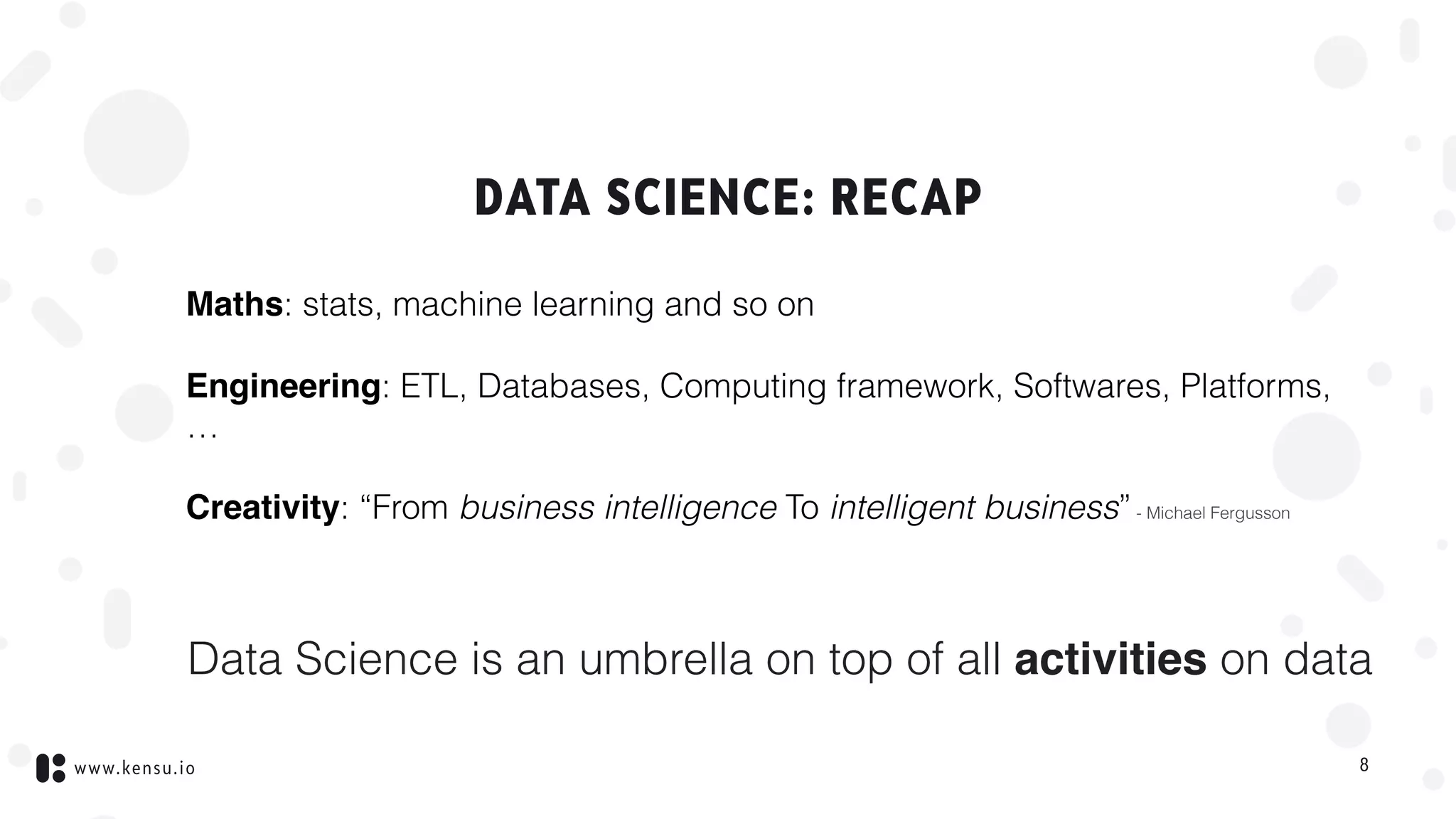 www.kensu.io
DATA SCIENCE: RECAP
Maths: stats, machine learning and so on
Engineering: ETL, Databases, Computing framework, Softwares, Platforms,
…
Creativity: “From business intelligence To intelligent business”- Michael Fergusson
Data Science is an umbrella on top of all activities on data
8
 