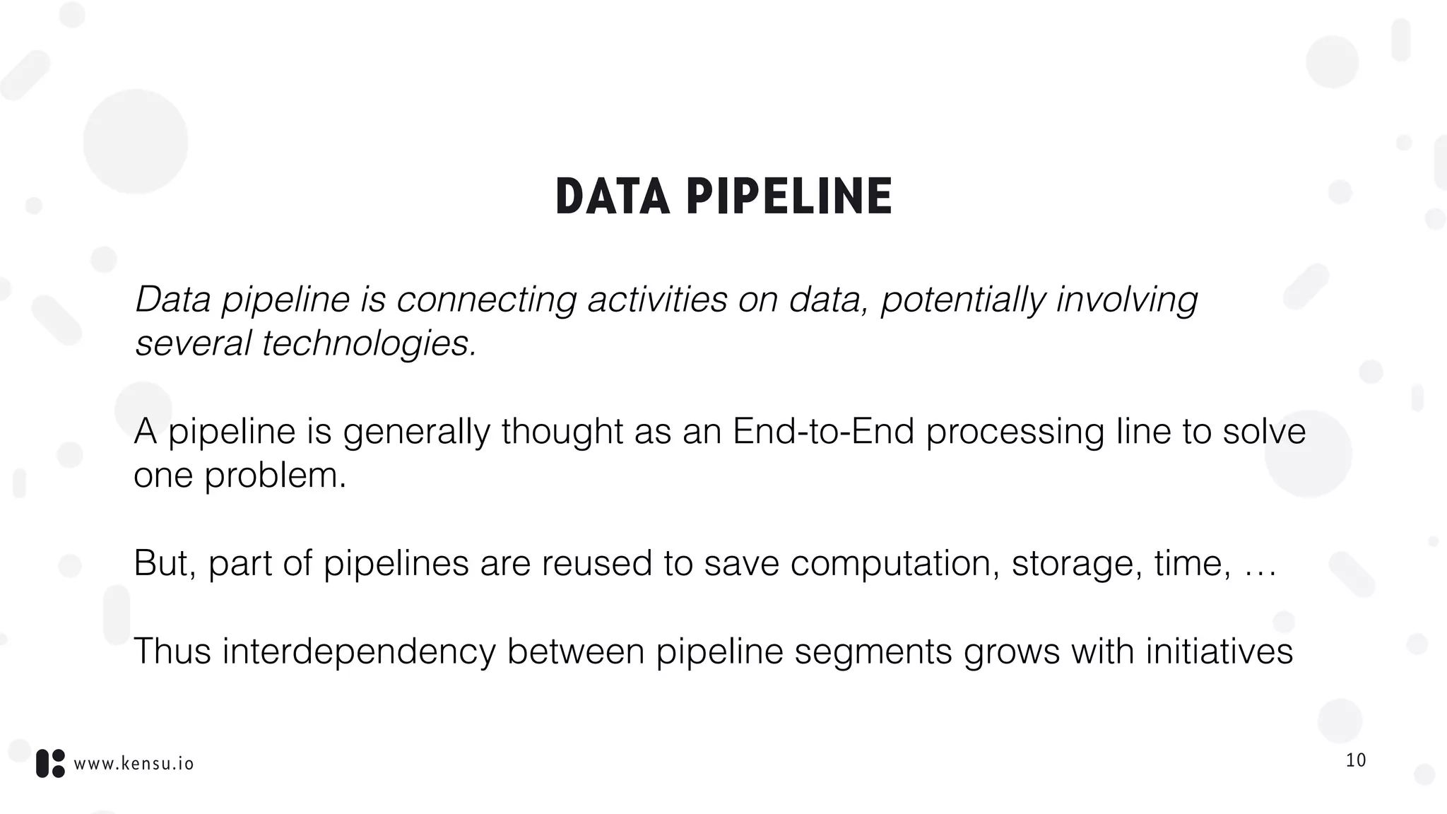 www.kensu.io
DATA PIPELINE
Data pipeline is connecting activities on data, potentially involving
several technologies.
A pipeline is generally thought as an End-to-End processing line to solve
one problem.
But, part of pipelines are reused to save computation, storage, time, …
Thus interdependency between pipeline segments grows with initiatives
10
 