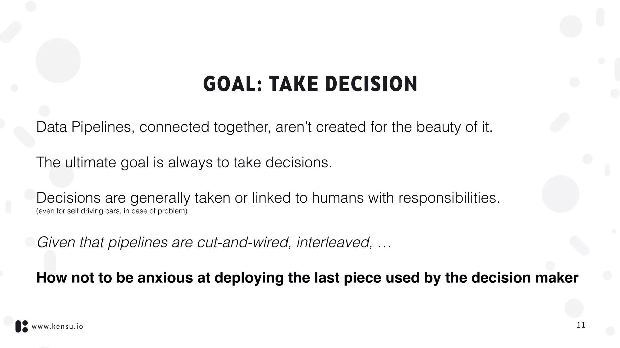 www.kensu.io
GOAL: TAKE DECISION
Data Pipelines, connected together, aren’t created for the beauty of it.
The ultimate goal is always to take decisions.
Decisions are generally taken or linked to humans with responsibilities. 
(even for self driving cars, in case of problem)
Given that pipelines are cut-and-wired, interleaved, …
How not to be anxious at deploying the last piece used by the decision maker
11
 