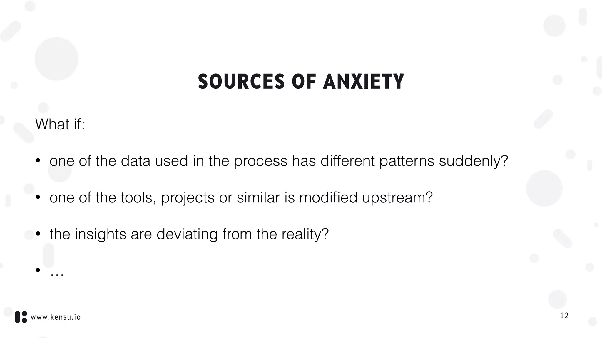 www.kensu.io
SOURCES OF ANXIETY
What if:
• one of the data used in the process has different patterns suddenly?
• one of the tools, projects or similar is modiﬁed upstream?
• the insights are deviating from the reality?
• …
12
 