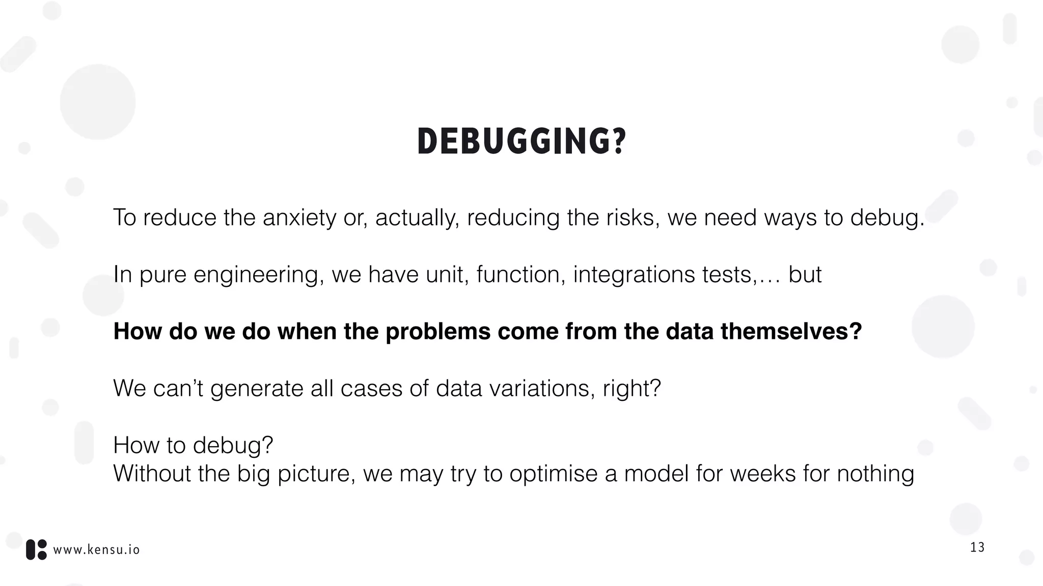 www.kensu.io
DEBUGGING?
To reduce the anxiety or, actually, reducing the risks, we need ways to debug.
In pure engineering, we have unit, function, integrations tests,… but
How do we do when the problems come from the data themselves?
We can’t generate all cases of data variations, right?
How to debug?  
Without the big picture, we may try to optimise a model for weeks for nothing
13
 