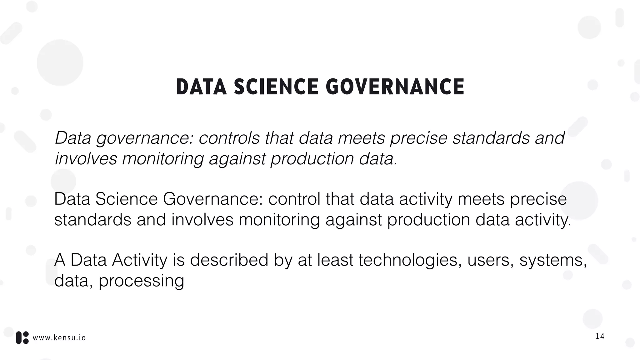 www.kensu.io
DATA SCIENCE GOVERNANCE
Data governance: controls that data meets precise standards and
involves monitoring against production data.
Data Science Governance: control that data activity meets precise
standards and involves monitoring against production data activity.
A Data Activity is described by at least technologies, users, systems,
data, processing
14
 