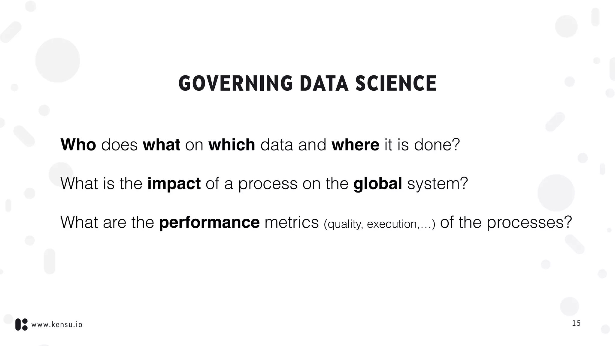 www.kensu.io
GOVERNING DATA SCIENCE
Who does what on which data and where it is done?
What is the impact of a process on the global system?
What are the performance metrics (quality, execution,…) of the processes?
15
 