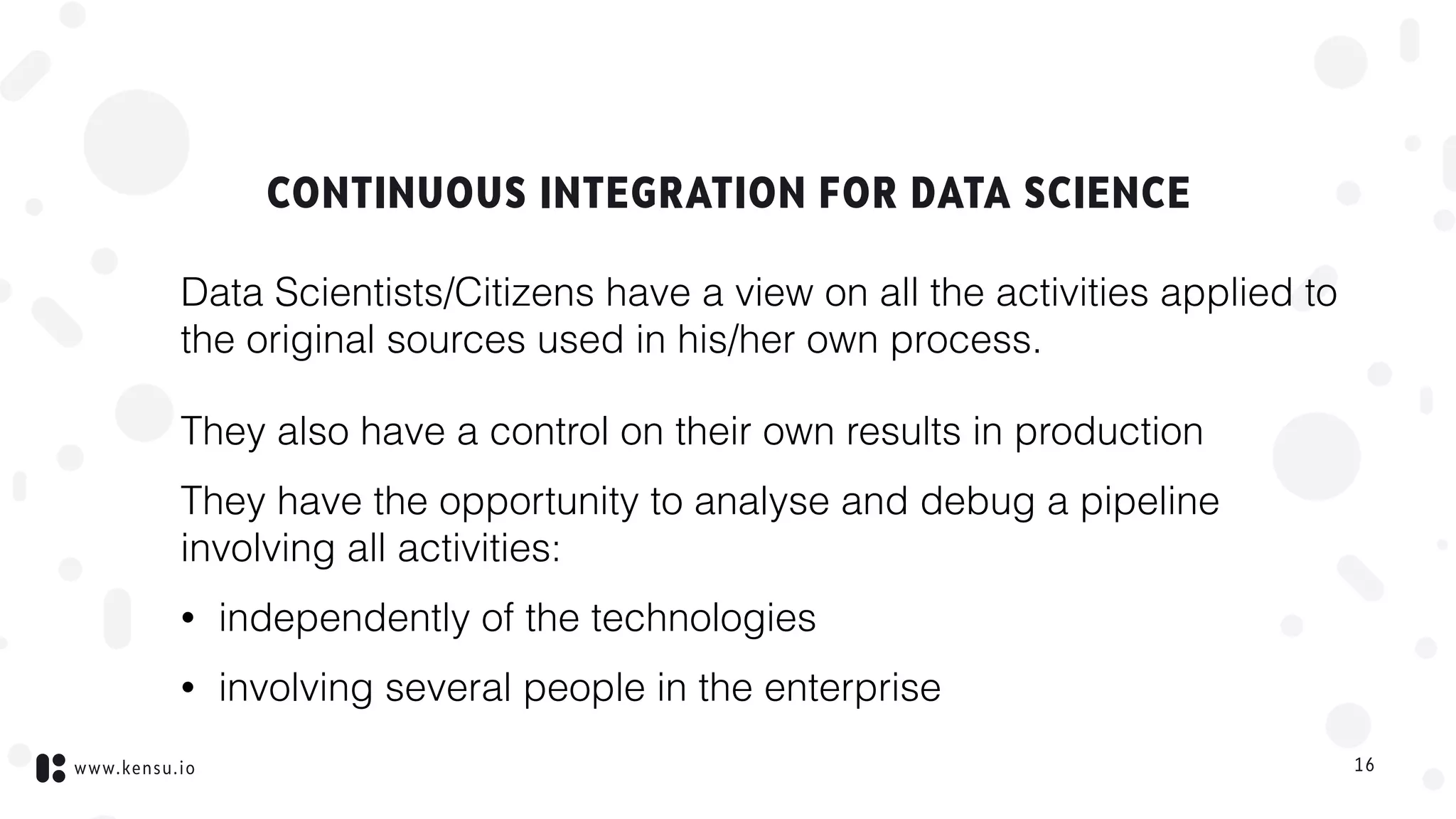 www.kensu.io
CONTINUOUS INTEGRATION FOR DATA SCIENCE
Data Scientists/Citizens have a view on all the activities applied to
the original sources used in his/her own process.
They also have a control on their own results in production
They have the opportunity to analyse and debug a pipeline
involving all activities:
• independently of the technologies
• involving several people in the enterprise
16
 