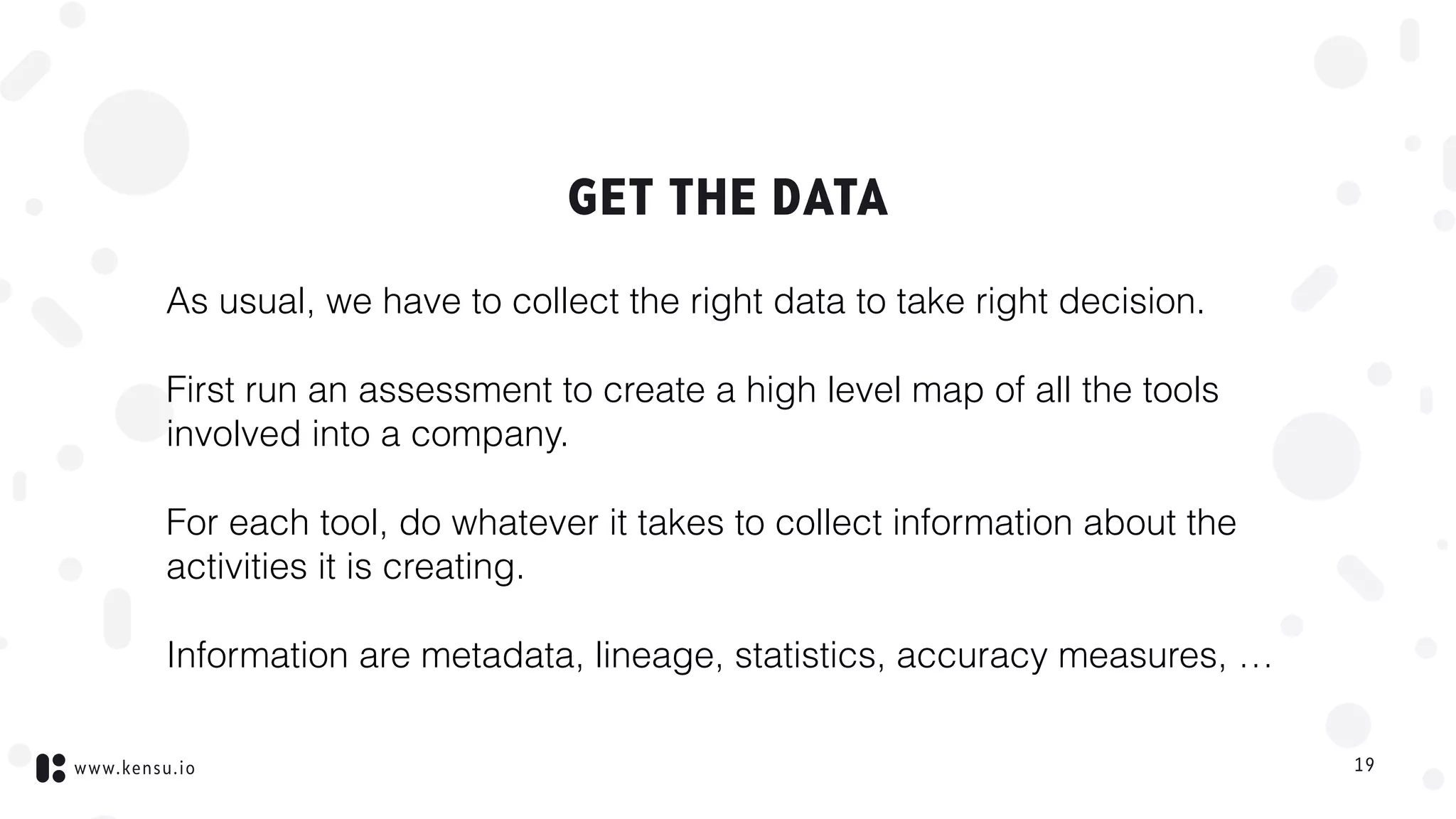www.kensu.io
GET THE DATA
As usual, we have to collect the right data to take right decision.
First run an assessment to create a high level map of all the tools
involved into a company.
For each tool, do whatever it takes to collect information about the
activities it is creating.
Information are metadata, lineage, statistics, accuracy measures, …
19
 