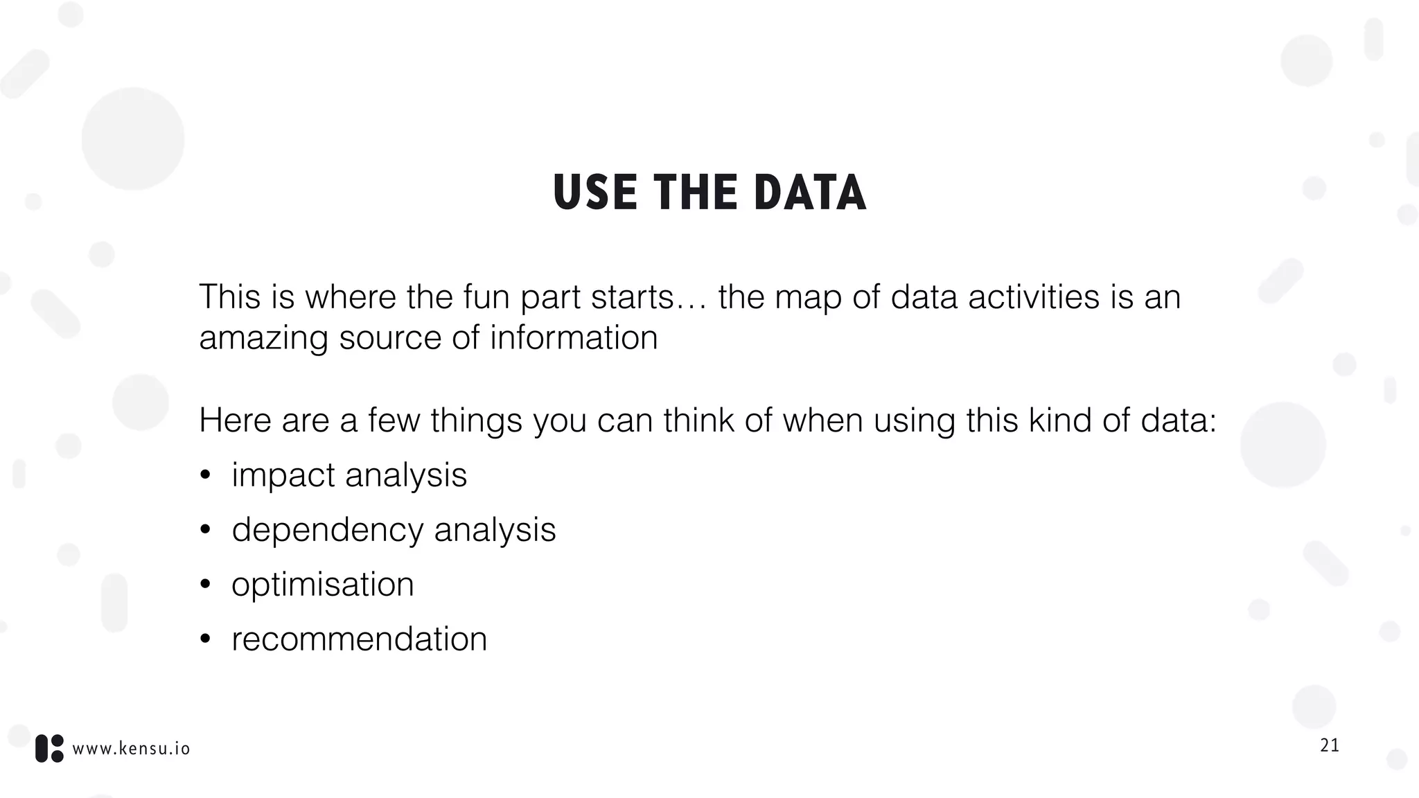www.kensu.io
USE THE DATA
This is where the fun part starts… the map of data activities is an
amazing source of information
Here are a few things you can think of when using this kind of data:
• impact analysis
• dependency analysis
• optimisation
• recommendation
21
 