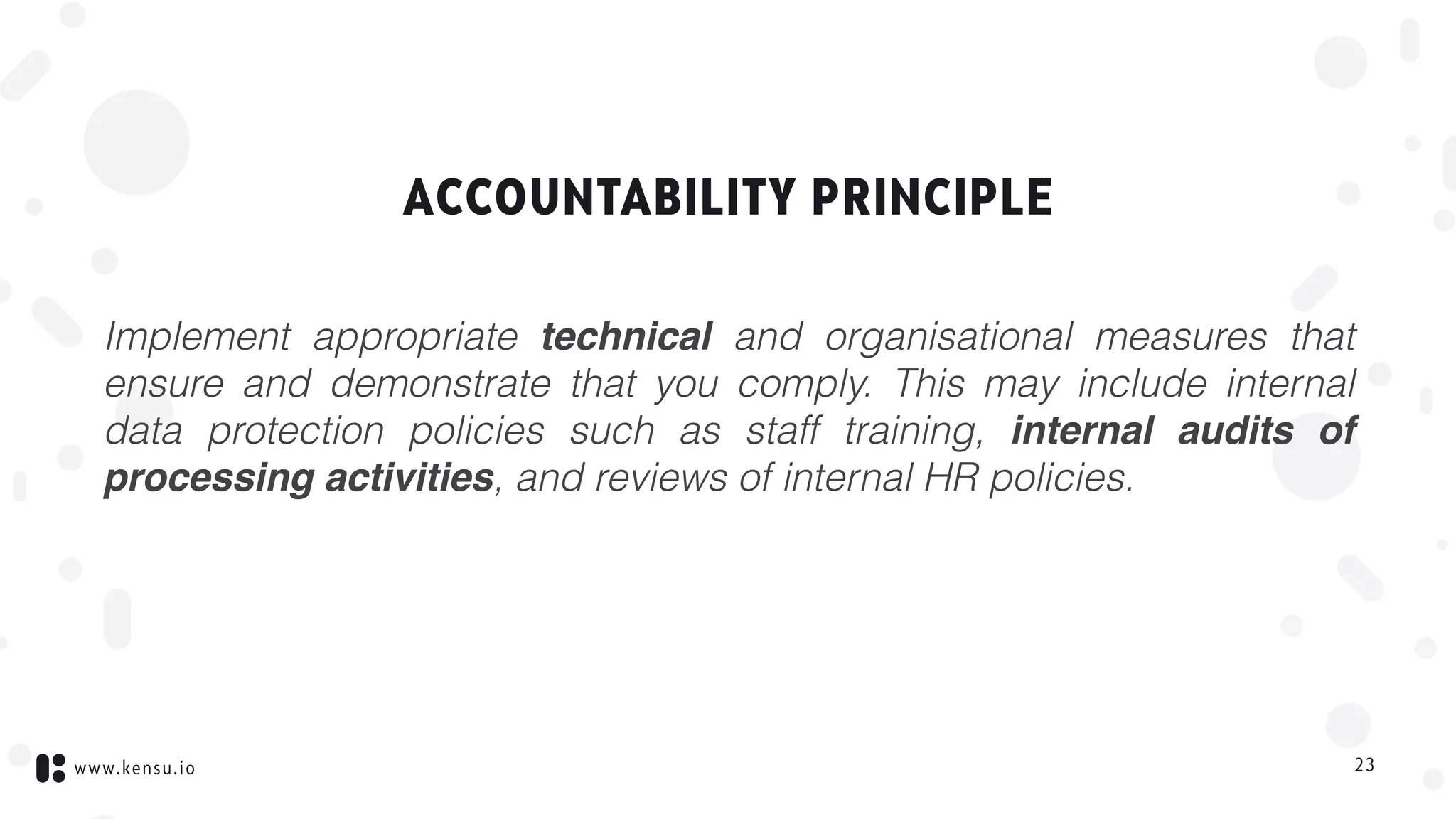 www.kensu.io
ACCOUNTABILITY PRINCIPLE
Implement appropriate technical and organisational measures that
ensure and demonstrate that you comply. This may include internal
data protection policies such as staff training, internal audits of
processing activities, and reviews of internal HR policies.
23
 