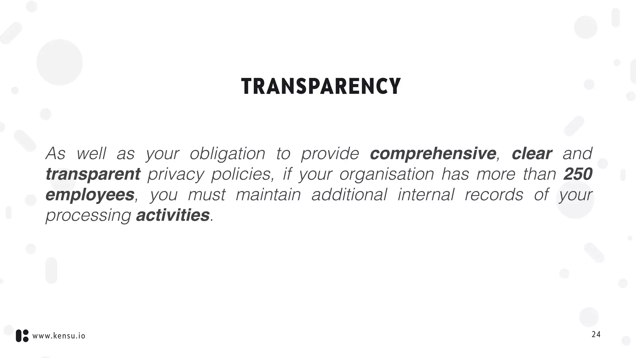 www.kensu.io
TRANSPARENCY
As well as your obligation to provide comprehensive, clear and
transparent privacy policies, if your organisation has more than 250
employees, you must maintain additional internal records of your
processing activities.
24
 