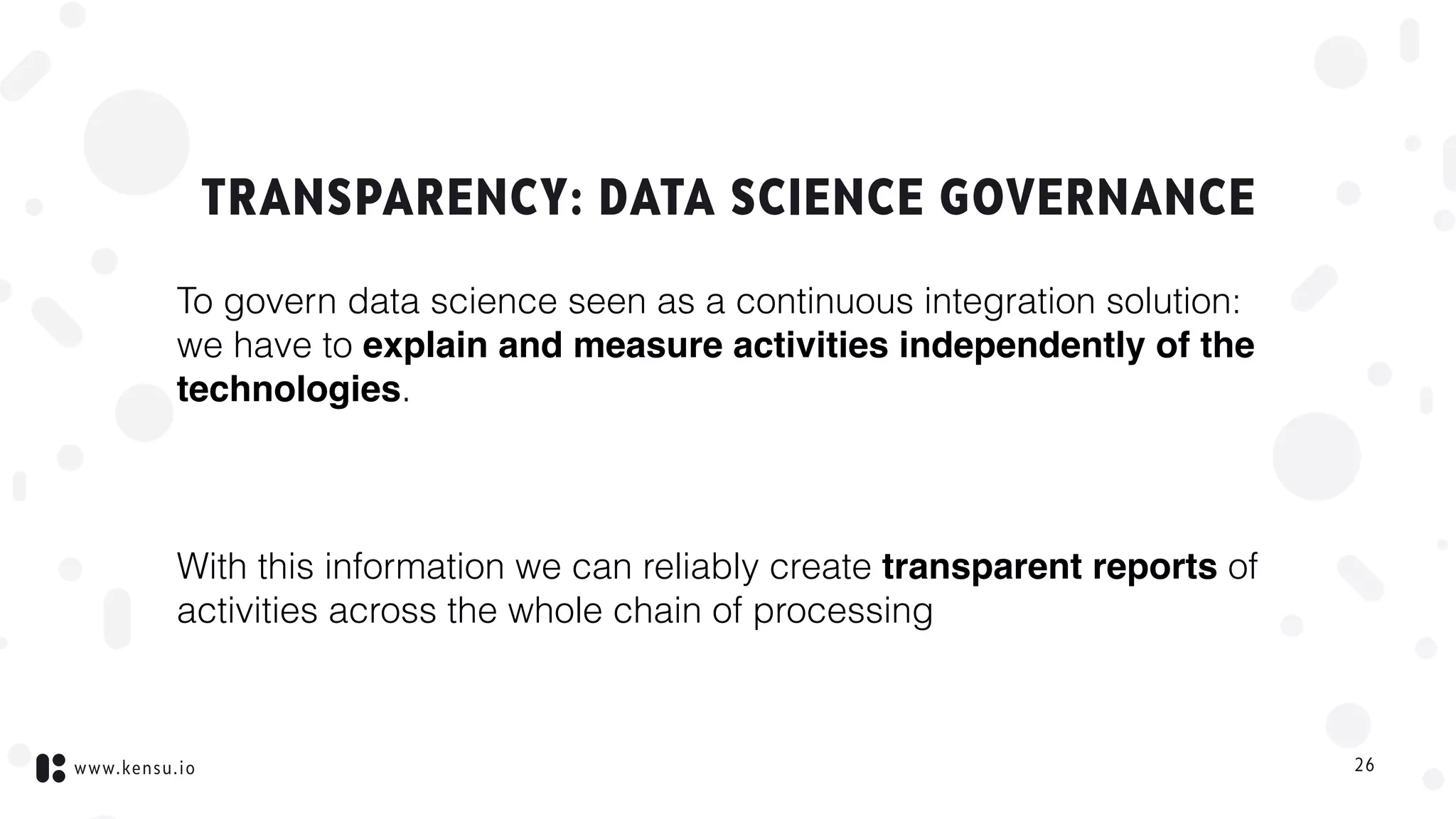 www.kensu.io
TRANSPARENCY: DATA SCIENCE GOVERNANCE
To govern data science seen as a continuous integration solution:  
we have to explain and measure activities independently of the
technologies.
With this information we can reliably create transparent reports of
activities across the whole chain of processing
26
 