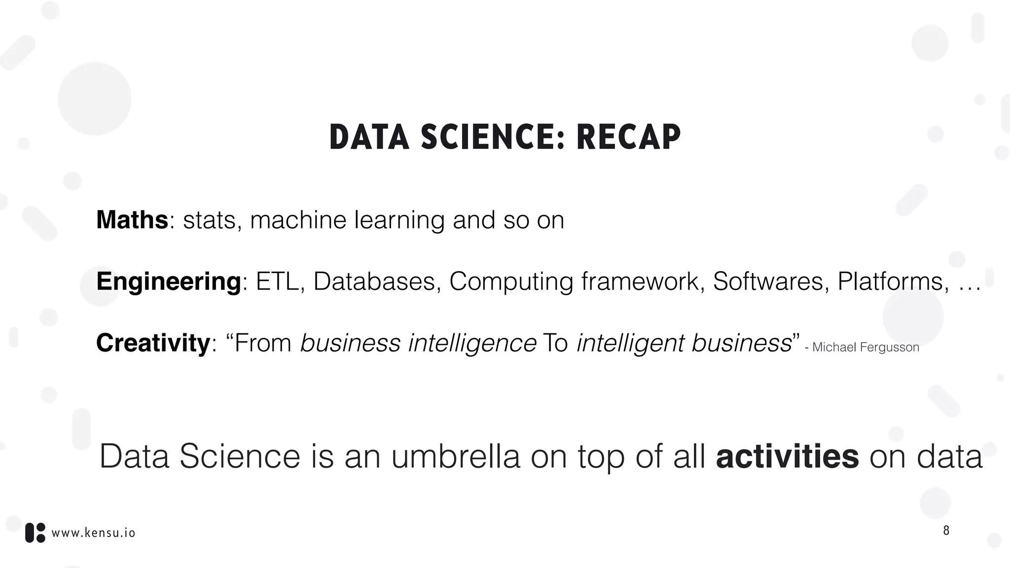 www.kensu.io
DATA SCIENCE: RECAP
Maths: stats, machine learning and so on
Engineering: ETL, Databases, Computing framework, Softwares, Platforms, …
Creativity: “From business intelligence To intelligent business”- Michael Fergusson
Data Science is an umbrella on top of all activities on data
8
 