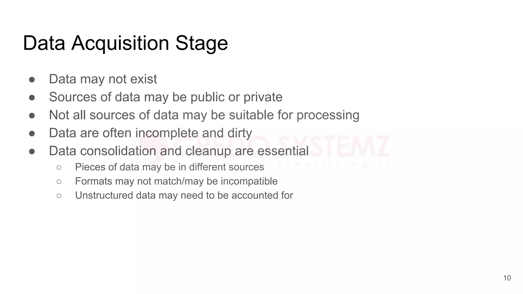 Data Acquisition Stage
● Data may not exist
● Sources of data may be public or private
● Not all sources of data may be suitable for processing
● Data are often incomplete and dirty
● Data consolidation and cleanup are essential
○ Pieces of data may be in different sources
○ Formats may not match/may be incompatible
○ Unstructured data may need to be accounted for
10
 