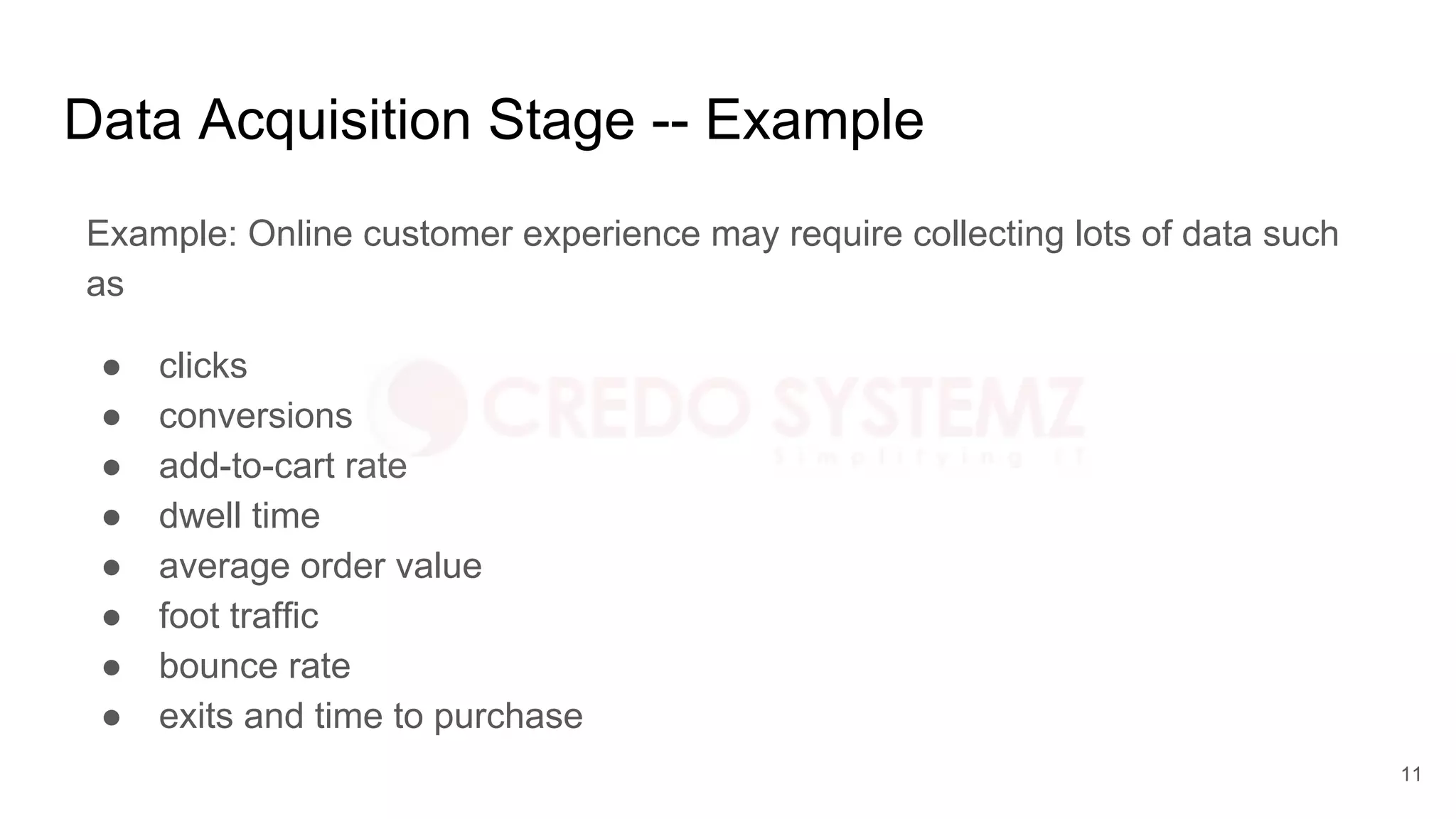 Data Acquisition Stage -- Example
Example: Online customer experience may require collecting lots of data such
as
● clicks
● conversions
● add-to-cart rate
● dwell time
● average order value
● foot traffic
● bounce rate
● exits and time to purchase
11
 