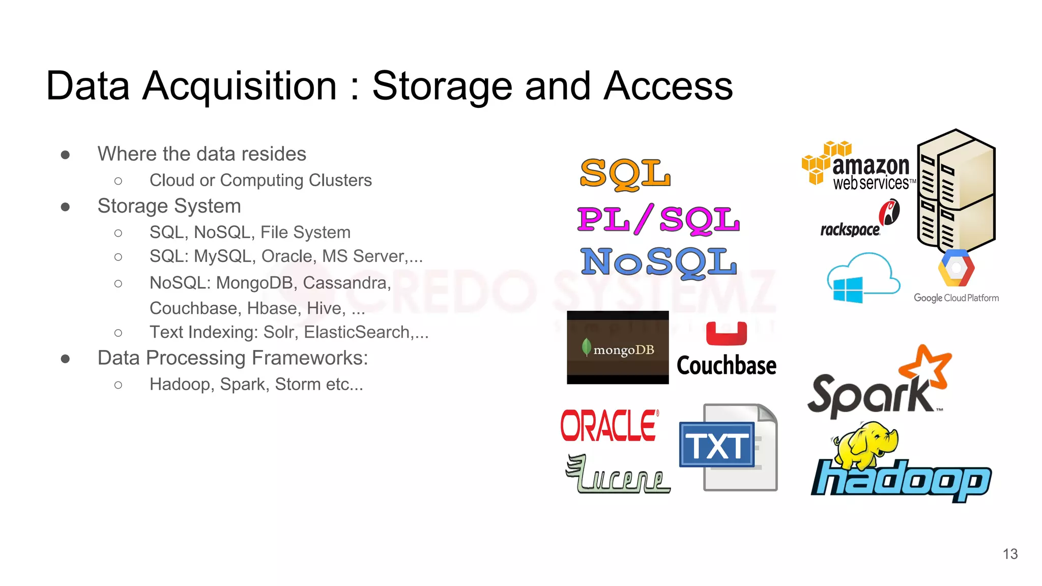 Data Acquisition : Storage and Access
● Where the data resides
○ Cloud or Computing Clusters
● Storage System
○ SQL, NoSQL, File System
○ SQL: MySQL, Oracle, MS Server,...
○ NoSQL: MongoDB, Cassandra,
Couchbase, Hbase, Hive, ...
○ Text Indexing: Solr, ElasticSearch,...
● Data Processing Frameworks:
○ Hadoop, Spark, Storm etc...
13
 