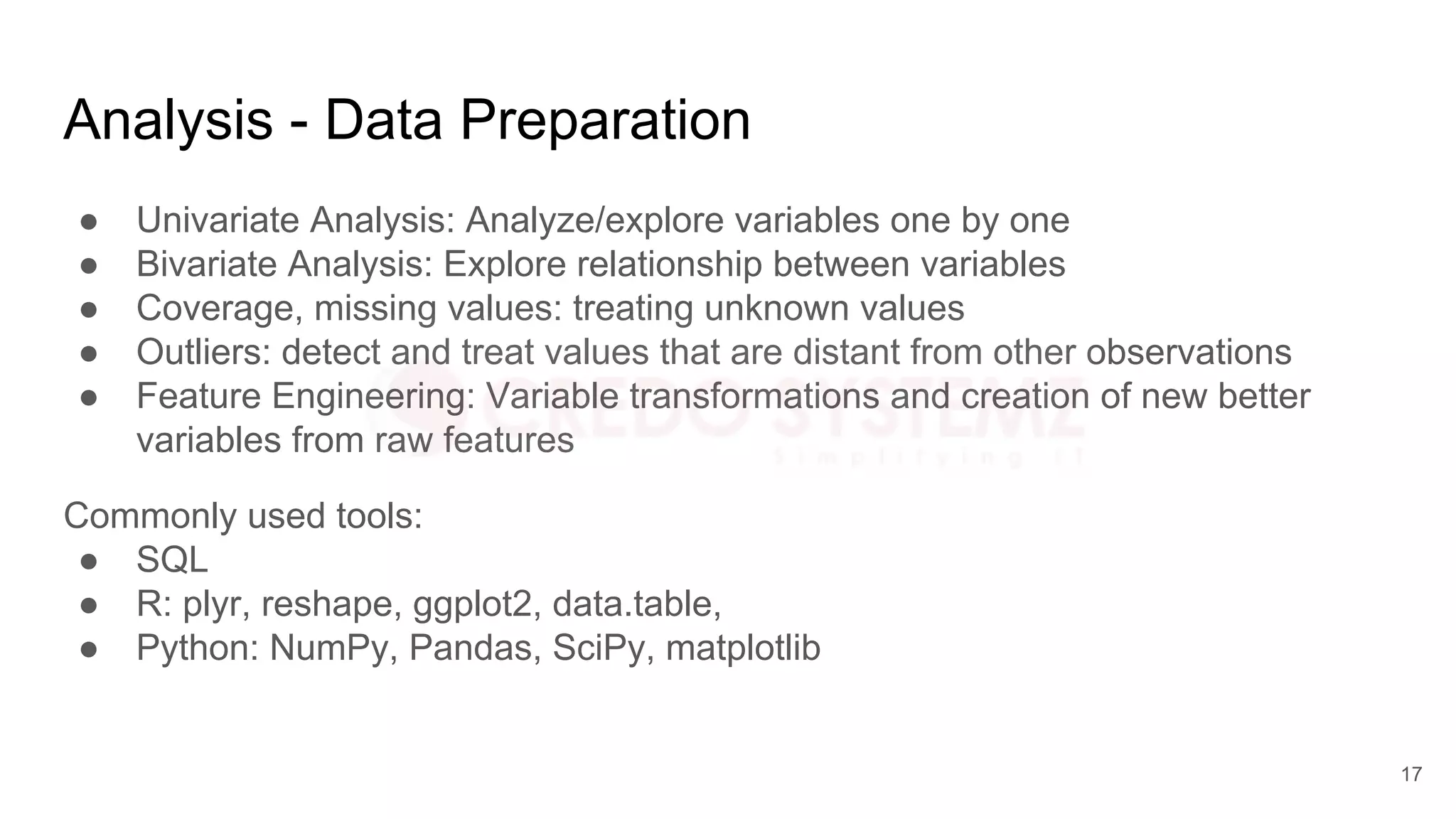 Analysis - Data Preparation
● Univariate Analysis: Analyze/explore variables one by one
● Bivariate Analysis: Explore relationship between variables
● Coverage, missing values: treating unknown values
● Outliers: detect and treat values that are distant from other observations
● Feature Engineering: Variable transformations and creation of new better
variables from raw features
Commonly used tools:
● SQL
● R: plyr, reshape, ggplot2, data.table,
● Python: NumPy, Pandas, SciPy, matplotlib
17
 