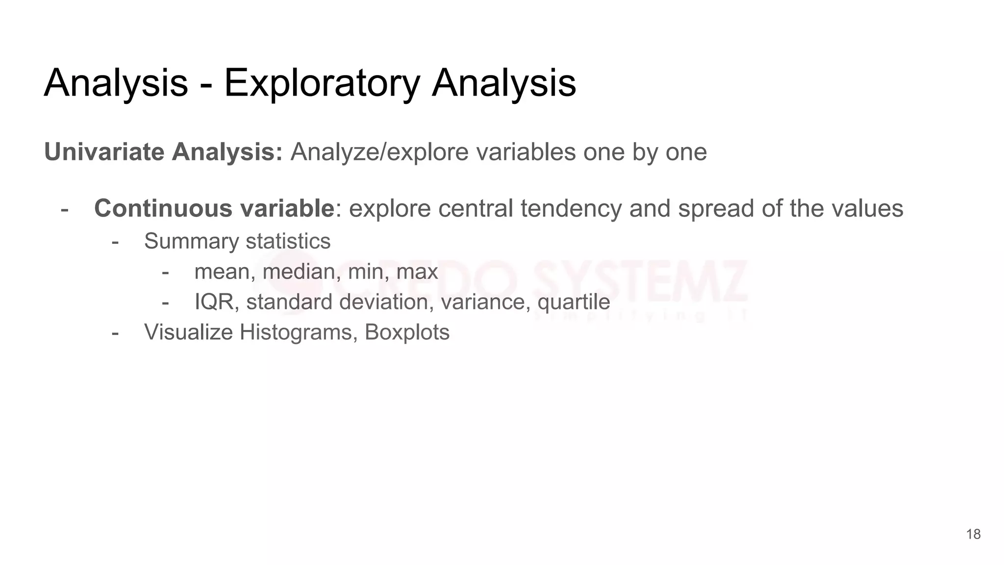 Analysis - Exploratory Analysis
Univariate Analysis: Analyze/explore variables one by one
- Continuous variable: explore central tendency and spread of the values
- Summary statistics
- mean, median, min, max
- IQR, standard deviation, variance, quartile
- Visualize Histograms, Boxplots
18
 