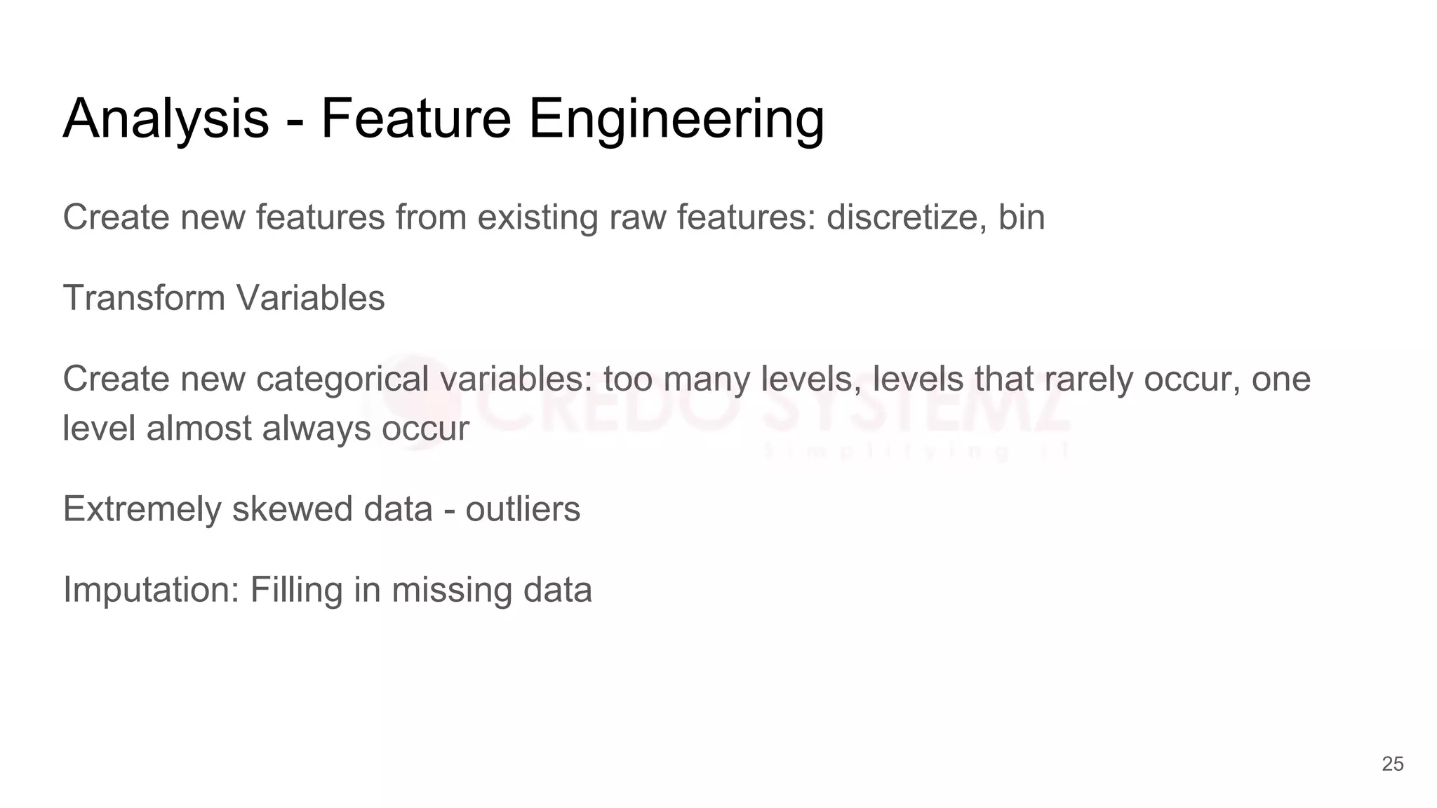 Analysis - Feature Engineering
Create new features from existing raw features: discretize, bin
Transform Variables
Create new categorical variables: too many levels, levels that rarely occur, one
level almost always occur
Extremely skewed data - outliers
Imputation: Filling in missing data
25
 