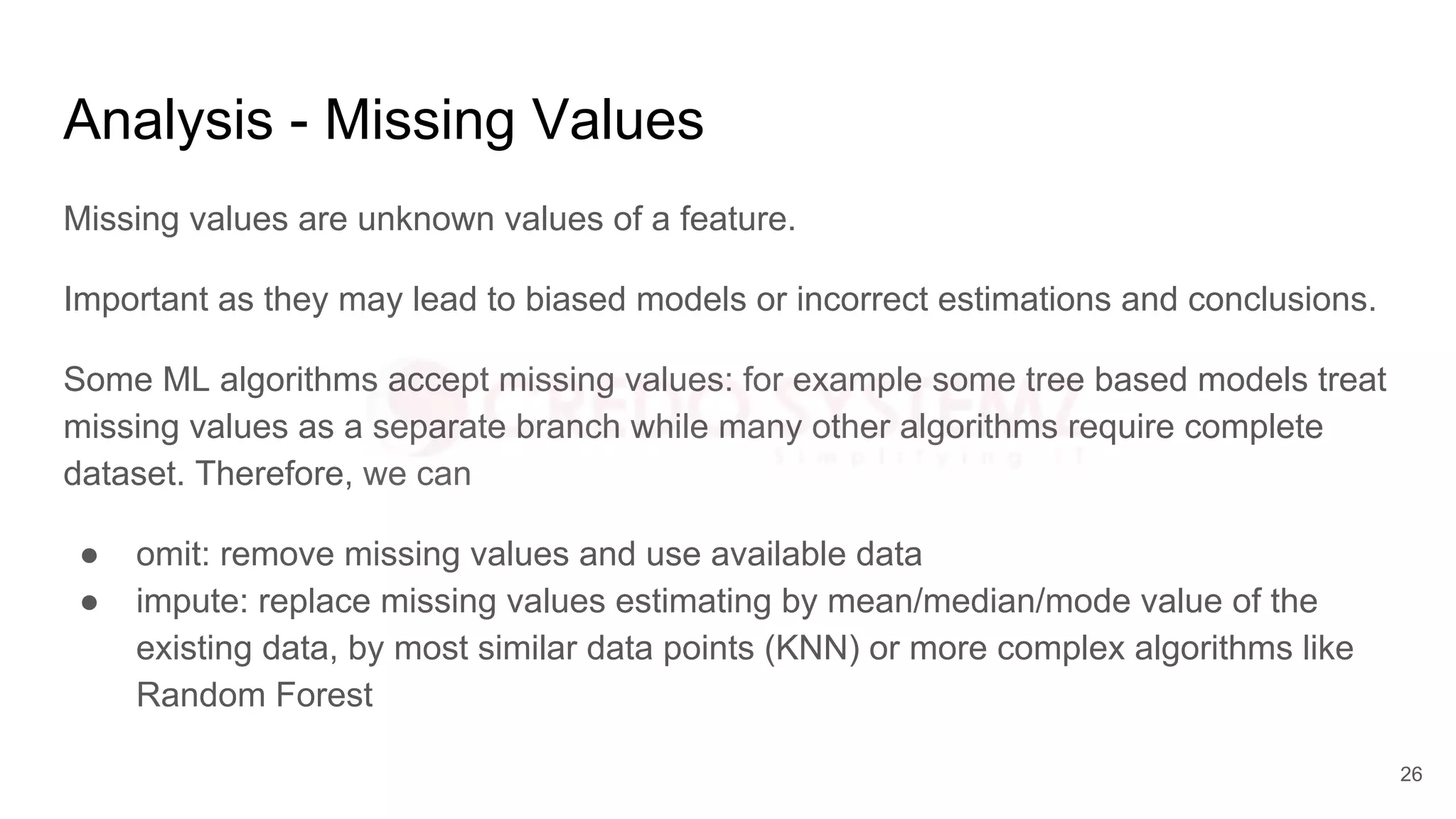 Analysis - Missing Values
Missing values are unknown values of a feature.
Important as they may lead to biased models or incorrect estimations and conclusions.
Some ML algorithms accept missing values: for example some tree based models treat
missing values as a separate branch while many other algorithms require complete
dataset. Therefore, we can
● omit: remove missing values and use available data
● impute: replace missing values estimating by mean/median/mode value of the
existing data, by most similar data points (KNN) or more complex algorithms like
Random Forest
26
 