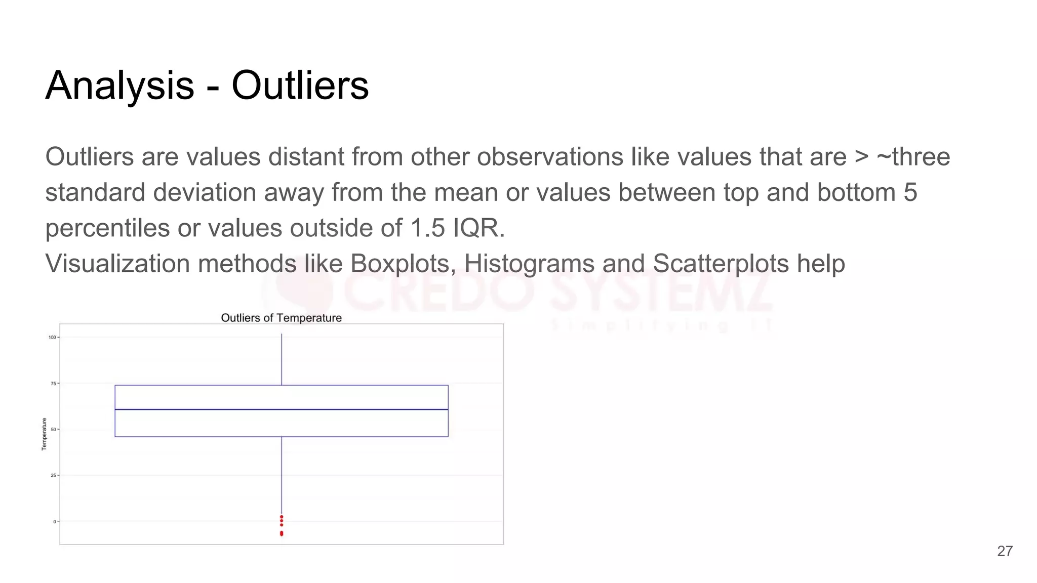 Analysis - Outliers
Outliers are values distant from other observations like values that are > ~three
standard deviation away from the mean or values between top and bottom 5
percentiles or values outside of 1.5 IQR.
Visualization methods like Boxplots, Histograms and Scatterplots help
27
 