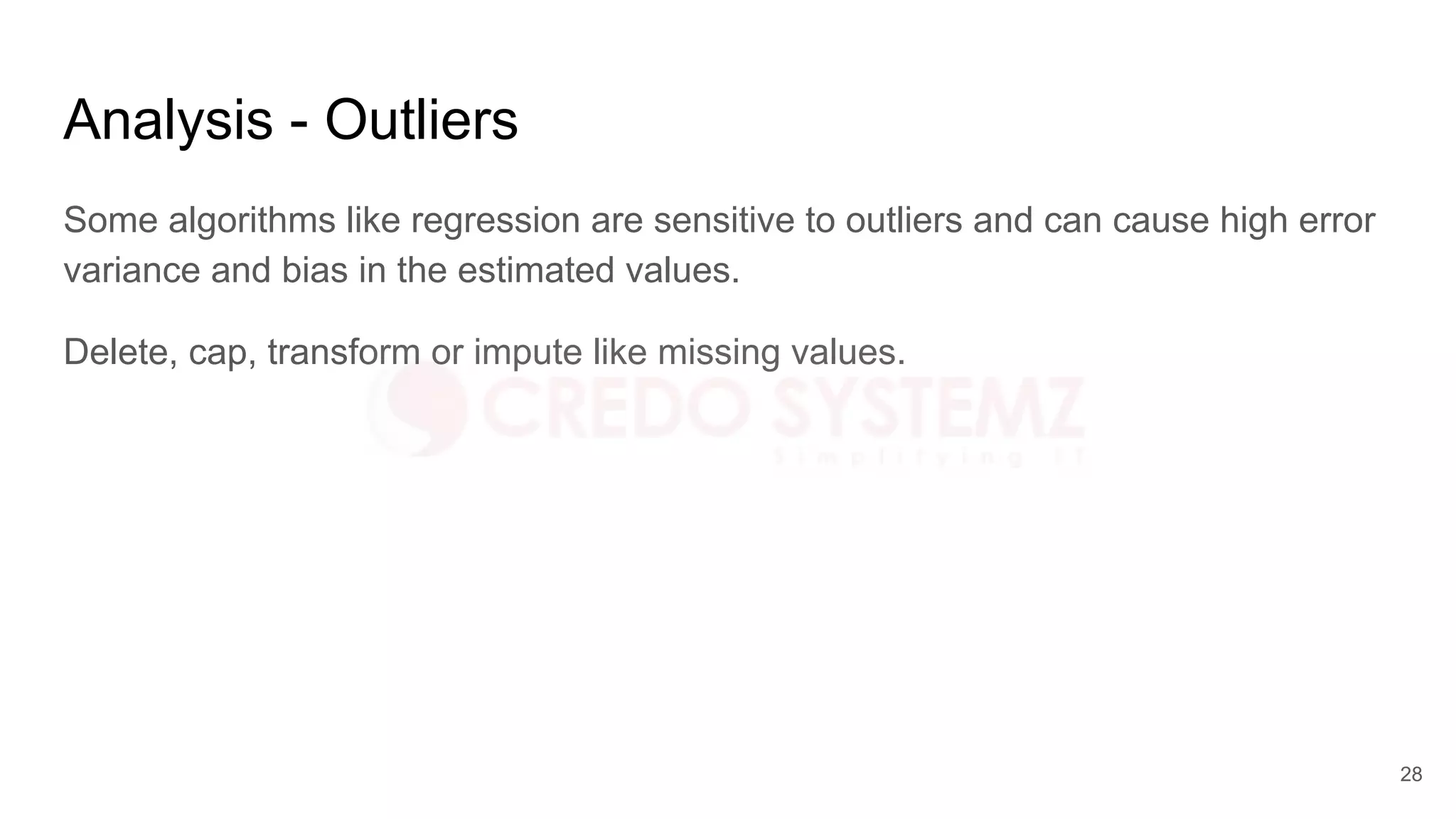 Analysis - Outliers
Some algorithms like regression are sensitive to outliers and can cause high error
variance and bias in the estimated values.
Delete, cap, transform or impute like missing values.
28
 