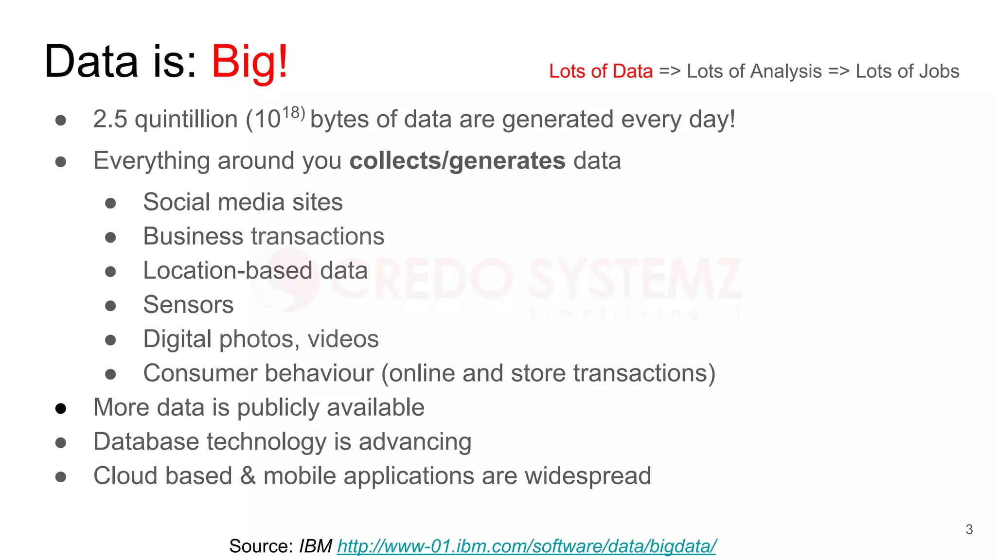 Data is: Big!
● 2.5 quintillion (1018)
bytes of data are generated every day!
● Everything around you collects/generates data
● Social media sites
● Business transactions
● Location-based data
● Sensors
● Digital photos, videos
● Consumer behaviour (online and store transactions)
● More data is publicly available
● Database technology is advancing
● Cloud based & mobile applications are widespread
Source: IBM http://www-01.ibm.com/software/data/bigdata/
Lots of Data => Lots of Analysis => Lots of Jobs
3
 