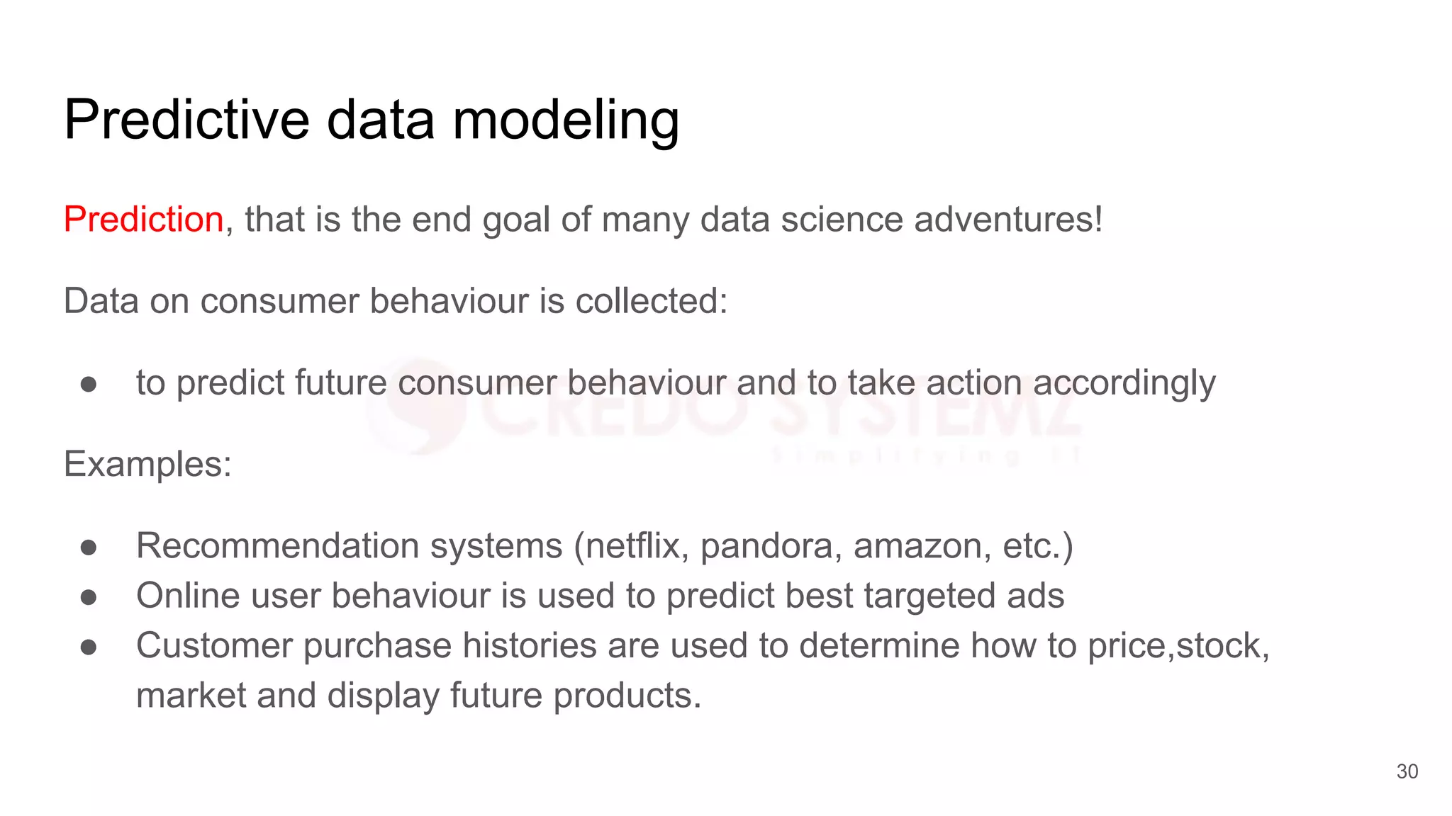 Predictive data modeling
Prediction, that is the end goal of many data science adventures!
Data on consumer behaviour is collected:
● to predict future consumer behaviour and to take action accordingly
Examples:
● Recommendation systems (netflix, pandora, amazon, etc.)
● Online user behaviour is used to predict best targeted ads
● Customer purchase histories are used to determine how to price,stock,
market and display future products.
30
 
