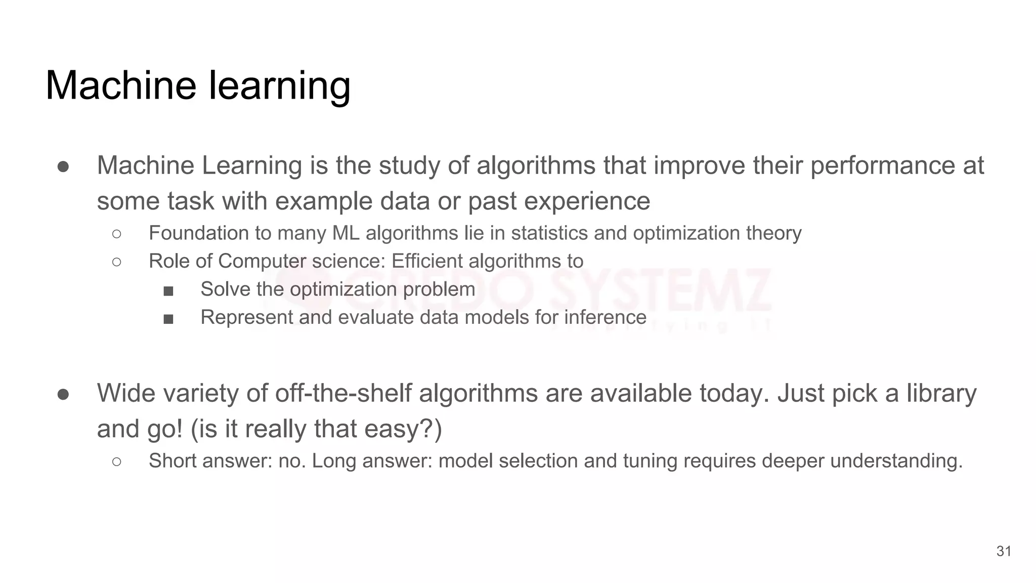 Machine learning
● Machine Learning is the study of algorithms that improve their performance at
some task with example data or past experience
○ Foundation to many ML algorithms lie in statistics and optimization theory
○ Role of Computer science: Efficient algorithms to
■ Solve the optimization problem
■ Represent and evaluate data models for inference
● Wide variety of off-the-shelf algorithms are available today. Just pick a library
and go! (is it really that easy?)
○ Short answer: no. Long answer: model selection and tuning requires deeper understanding.
31
 