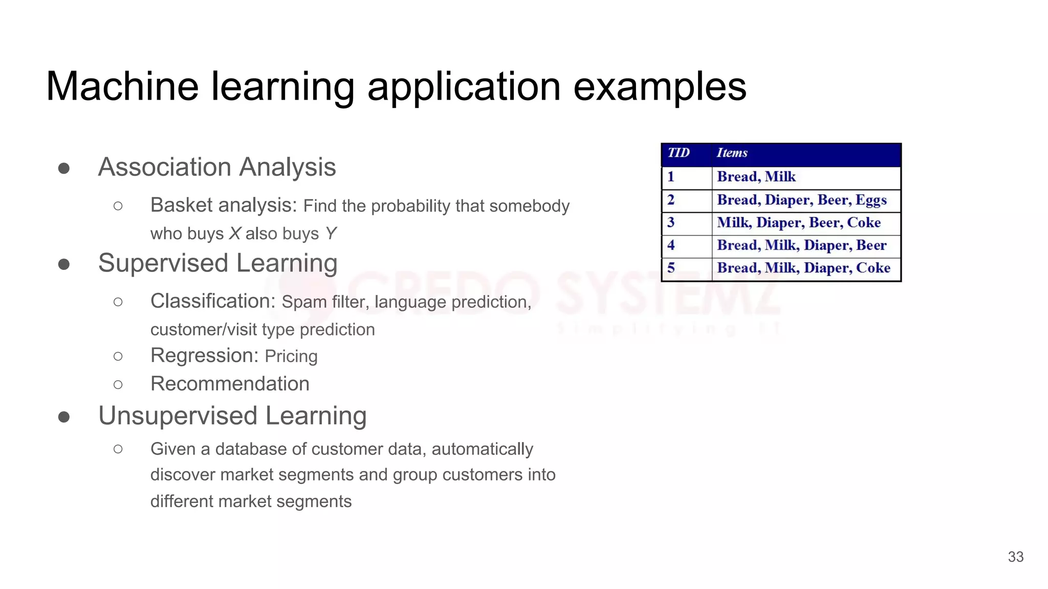 Machine learning application examples
● Association Analysis
○ Basket analysis: Find the probability that somebody
who buys X also buys Y
● Supervised Learning
○ Classification: Spam filter, language prediction,
customer/visit type prediction
○ Regression: Pricing
○ Recommendation
● Unsupervised Learning
○ Given a database of customer data, automatically
discover market segments and group customers into
different market segments
33
 
