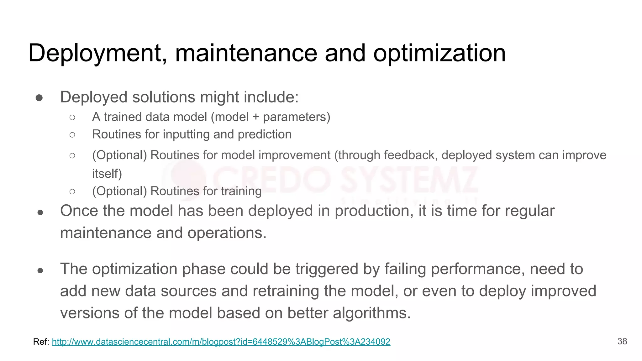 Deployment, maintenance and optimization
● Deployed solutions might include:
○ A trained data model (model + parameters)
○ Routines for inputting and prediction
○ (Optional) Routines for model improvement (through feedback, deployed system can improve
itself)
○ (Optional) Routines for training
● Once the model has been deployed in production, it is time for regular
maintenance and operations.
● The optimization phase could be triggered by failing performance, need to
add new data sources and retraining the model, or even to deploy improved
versions of the model based on better algorithms.
Ref: http://www.datasciencecentral.com/m/blogpost?id=6448529%3ABlogPost%3A234092 38
 