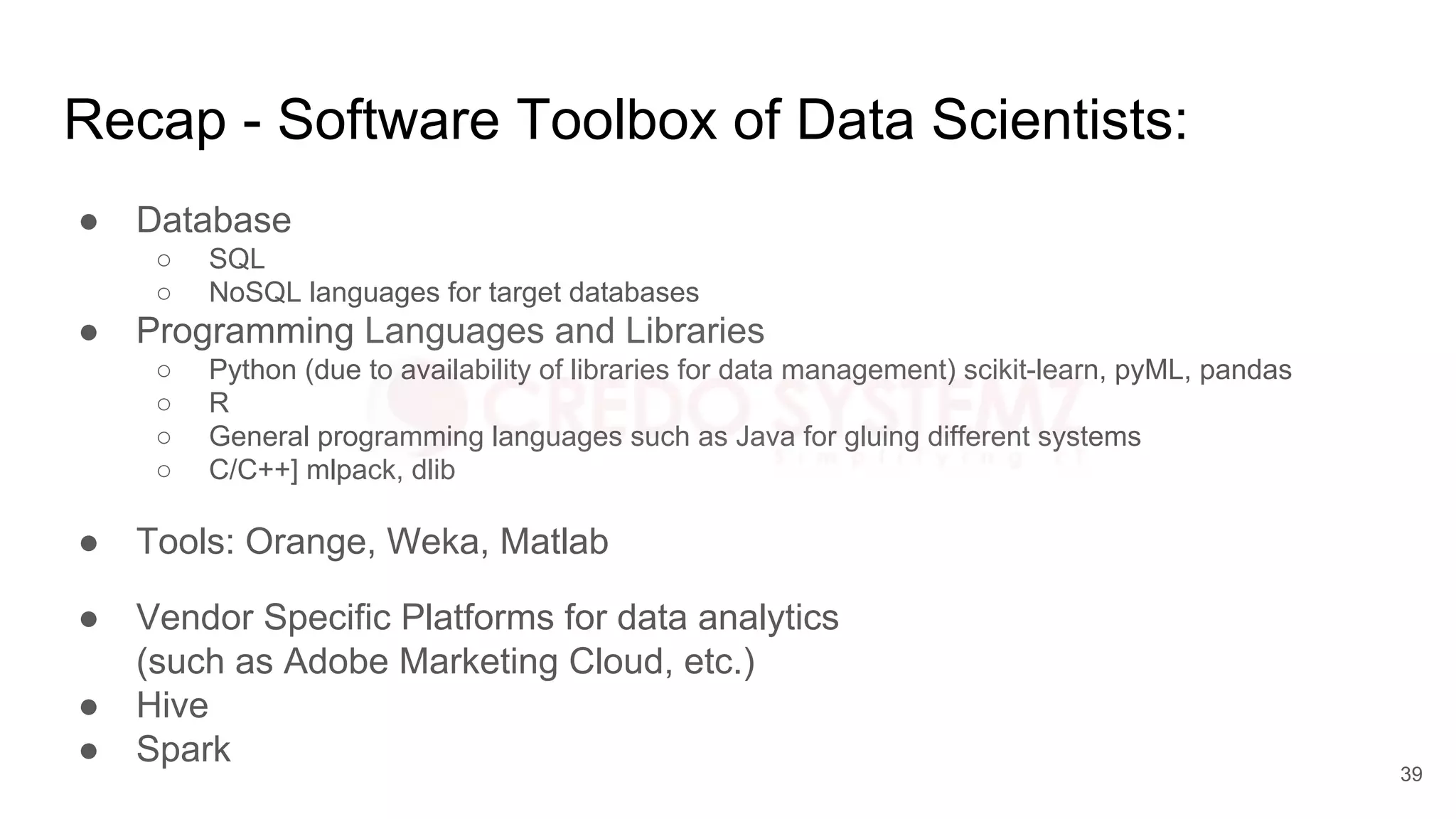 Recap - Software Toolbox of Data Scientists:
● Database
○ SQL
○ NoSQL languages for target databases
● Programming Languages and Libraries
○ Python (due to availability of libraries for data management) scikit-learn, pyML, pandas
○ R
○ General programming languages such as Java for gluing different systems
○ C/C++] mlpack, dlib
● Tools: Orange, Weka, Matlab
● Vendor Specific Platforms for data analytics
(such as Adobe Marketing Cloud, etc.)
● Hive
● Spark
39
 