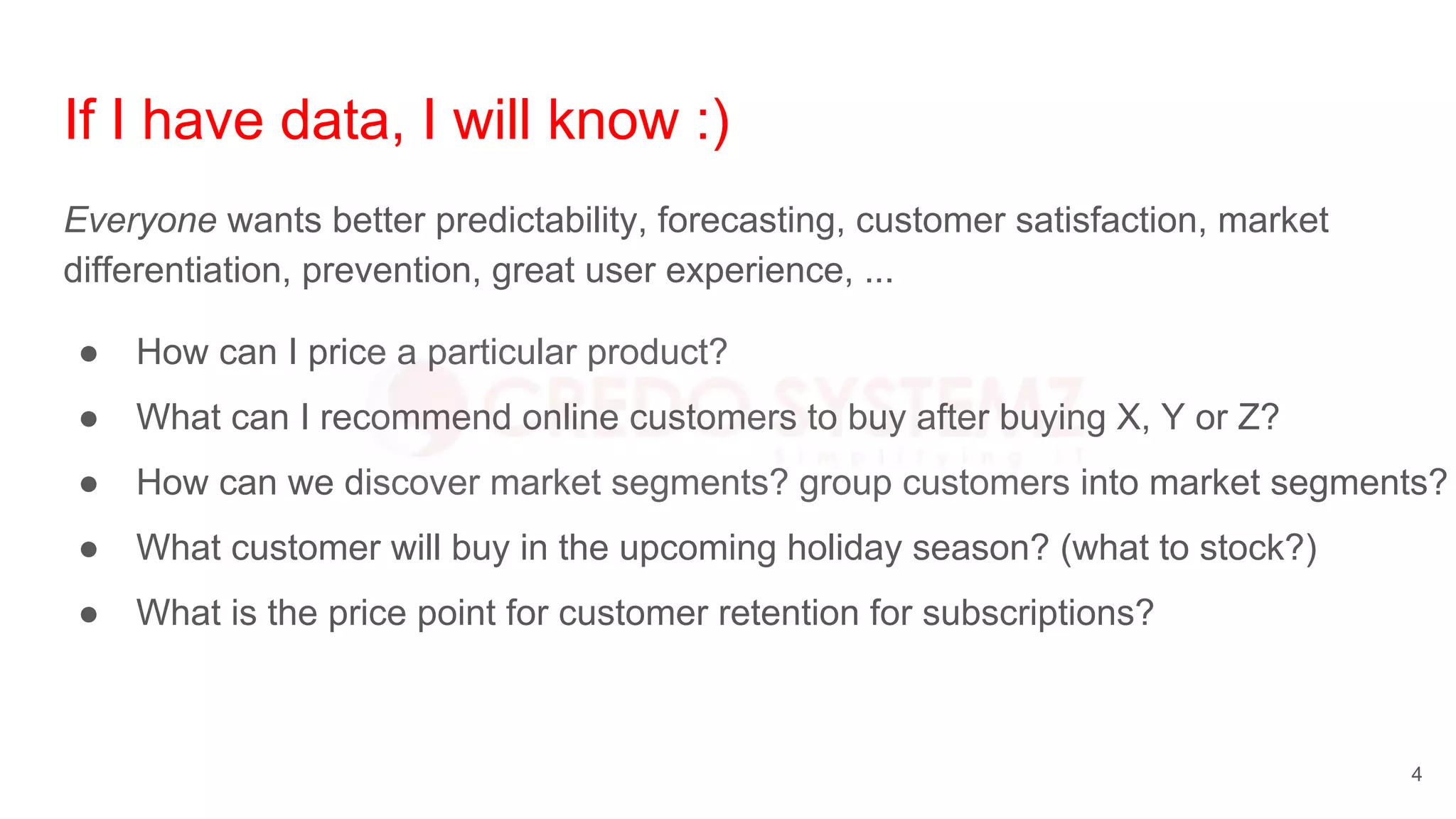 If I have data, I will know :)
Everyone wants better predictability, forecasting, customer satisfaction, market
differentiation, prevention, great user experience, ...
● How can I price a particular product?
● What can I recommend online customers to buy after buying X, Y or Z?
● How can we discover market segments? group customers into market segments?
● What customer will buy in the upcoming holiday season? (what to stock?)
● What is the price point for customer retention for subscriptions?
4
 