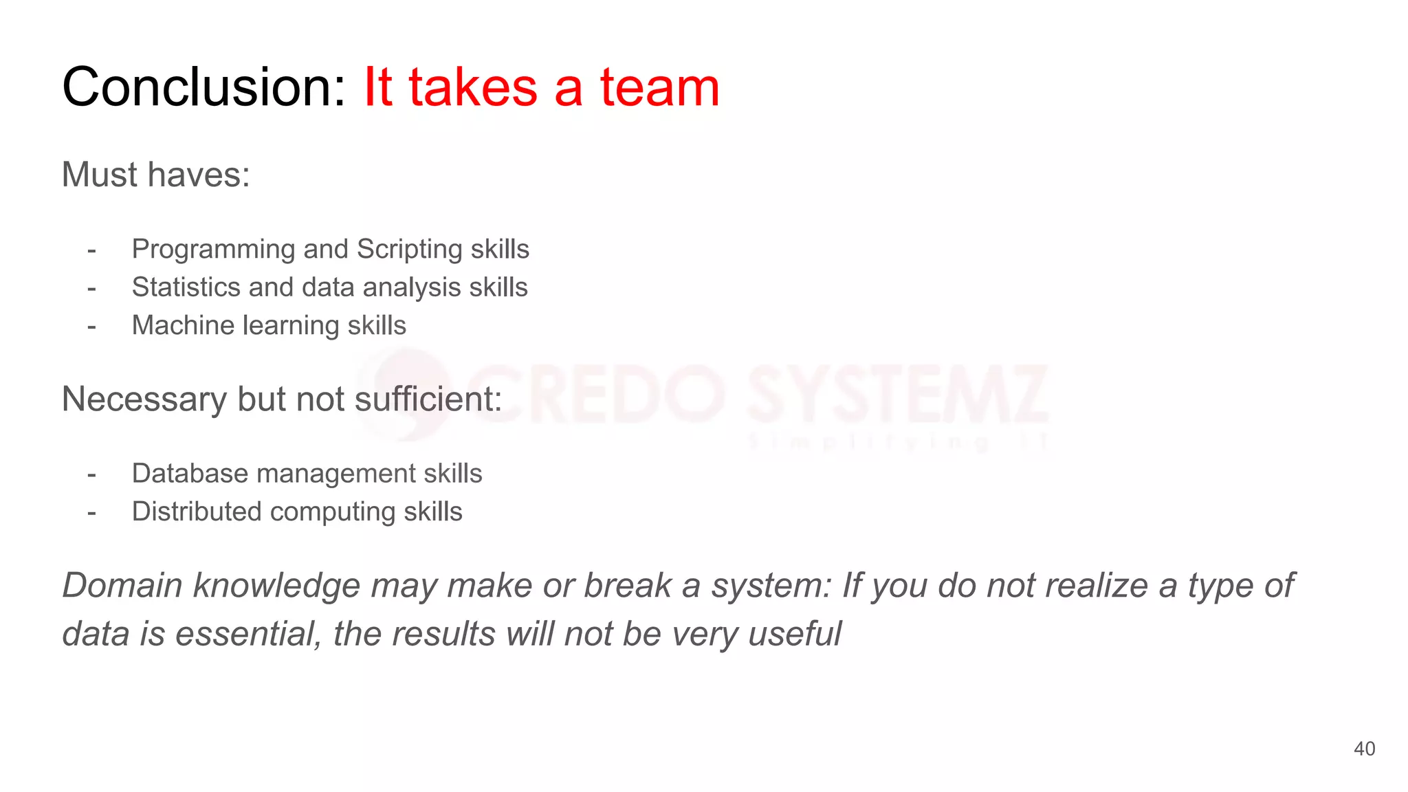 Conclusion: It takes a team
Must haves:
- Programming and Scripting skills
- Statistics and data analysis skills
- Machine learning skills
Necessary but not sufficient:
- Database management skills
- Distributed computing skills
Domain knowledge may make or break a system: If you do not realize a type of
data is essential, the results will not be very useful
40
 