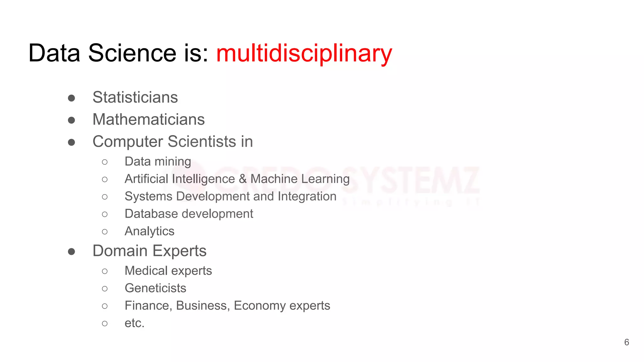 Data Science is: multidisciplinary
● Statisticians
● Mathematicians
● Computer Scientists in
○ Data mining
○ Artificial Intelligence & Machine Learning
○ Systems Development and Integration
○ Database development
○ Analytics
● Domain Experts
○ Medical experts
○ Geneticists
○ Finance, Business, Economy experts
○ etc.
6
 