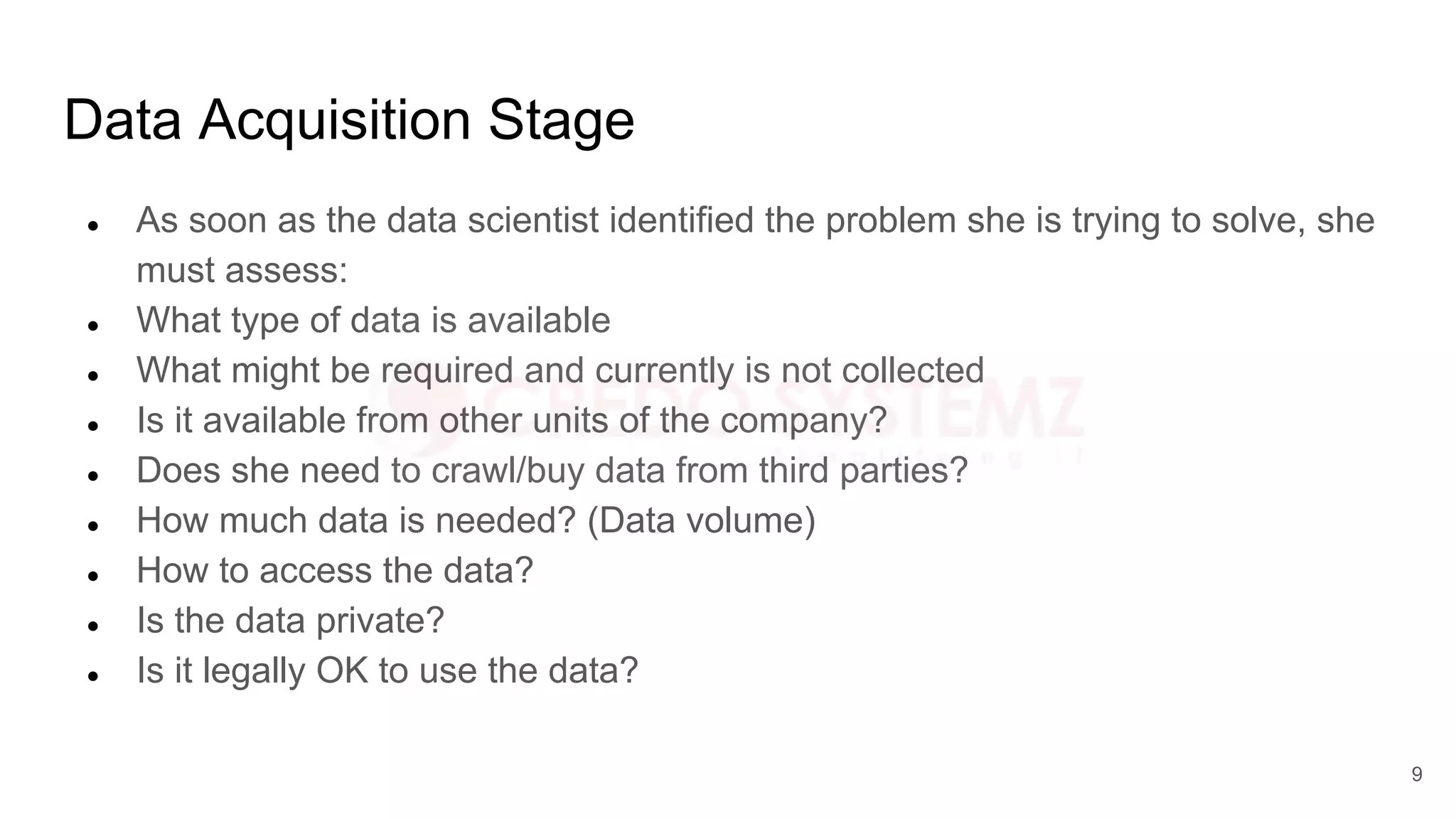 Data Acquisition Stage
● As soon as the data scientist identified the problem she is trying to solve, she
must assess:
● What type of data is available
● What might be required and currently is not collected
● Is it available from other units of the company?
● Does she need to crawl/buy data from third parties?
● How much data is needed? (Data volume)
● How to access the data?
● Is the data private?
● Is it legally OK to use the data?
9
 