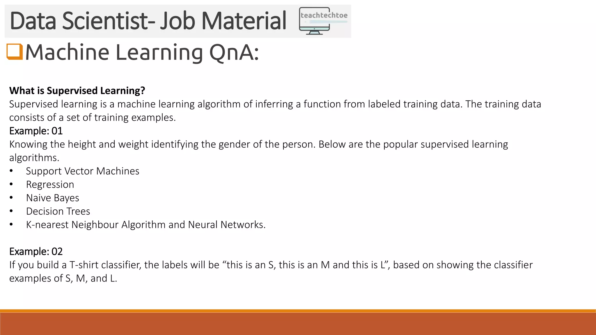 Machine Learning QnA: Data Scientist- Job Material What is Supervised Learning? Supervised learning is a machine learning algorithm of inferring a function from labeled training data. The training data consists of a set of training examples. Example: 01 Knowing the height and weight identifying the gender of the person. Below are the popular supervised learning algorithms. • Support Vector Machines • Regression • Naive Bayes • Decision Trees • K-nearest Neighbour Algorithm and Neural Networks. Example: 02 If you build a T-shirt classifier, the labels will be “this is an S, this is an M and this is L”, based on showing the classifier examples of S, M, and L. 