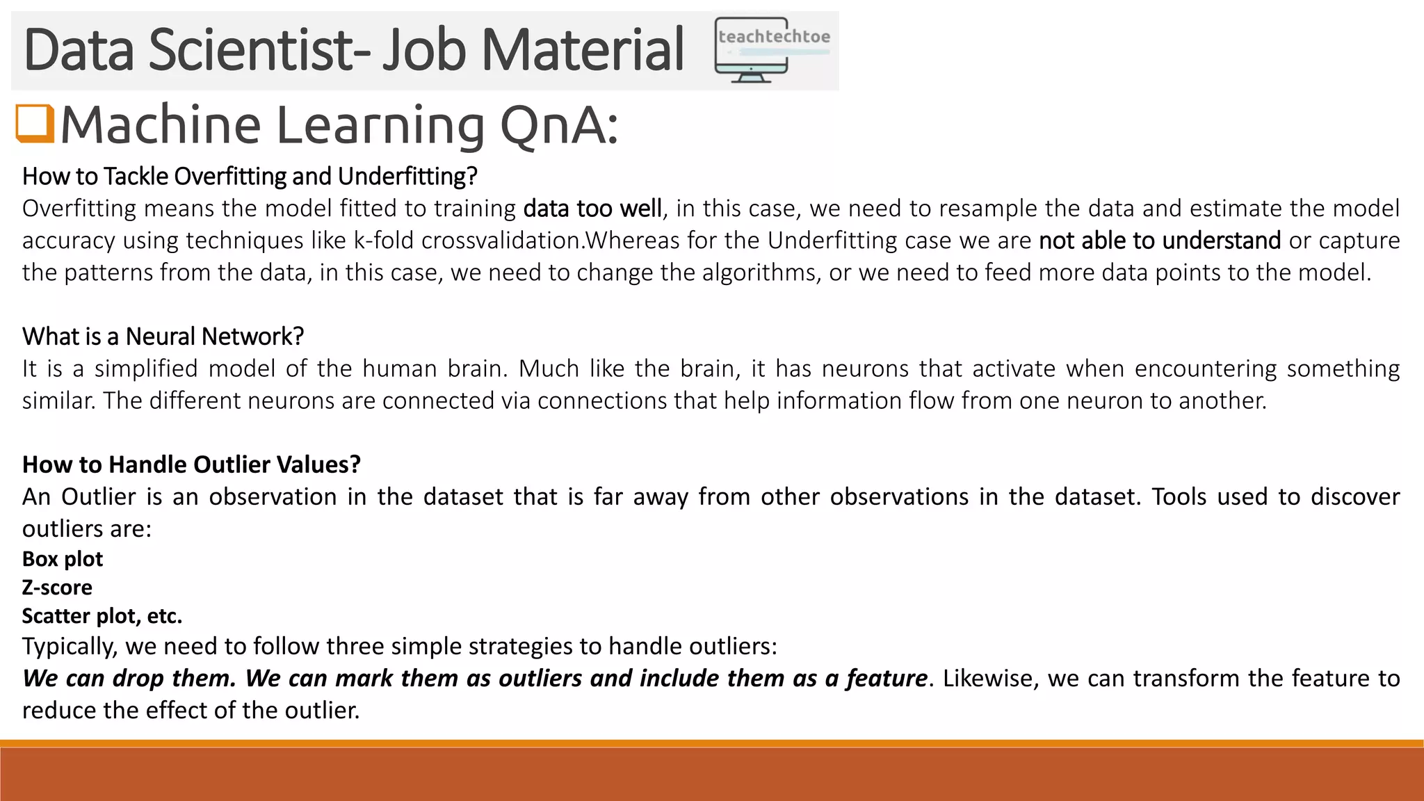 Machine Learning QnA: Data Scientist- Job Material How to Tackle Overfitting and Underfitting? Overfitting means the model fitted to training data too well, in this case, we need to resample the data and estimate the model accuracy using techniques like k-fold crossvalidation.Whereas for the Underfitting case we are not able to understand or capture the patterns from the data, in this case, we need to change the algorithms, or we need to feed more data points to the model. What is a Neural Network? It is a simplified model of the human brain. Much like the brain, it has neurons that activate when encountering something similar. The different neurons are connected via connections that help information flow from one neuron to another. How to Handle Outlier Values? An Outlier is an observation in the dataset that is far away from other observations in the dataset. Tools used to discover outliers are: Box plot Z-score Scatter plot, etc. Typically, we need to follow three simple strategies to handle outliers: We can drop them. We can mark them as outliers and include them as a feature. Likewise, we can transform the feature to reduce the effect of the outlier. 