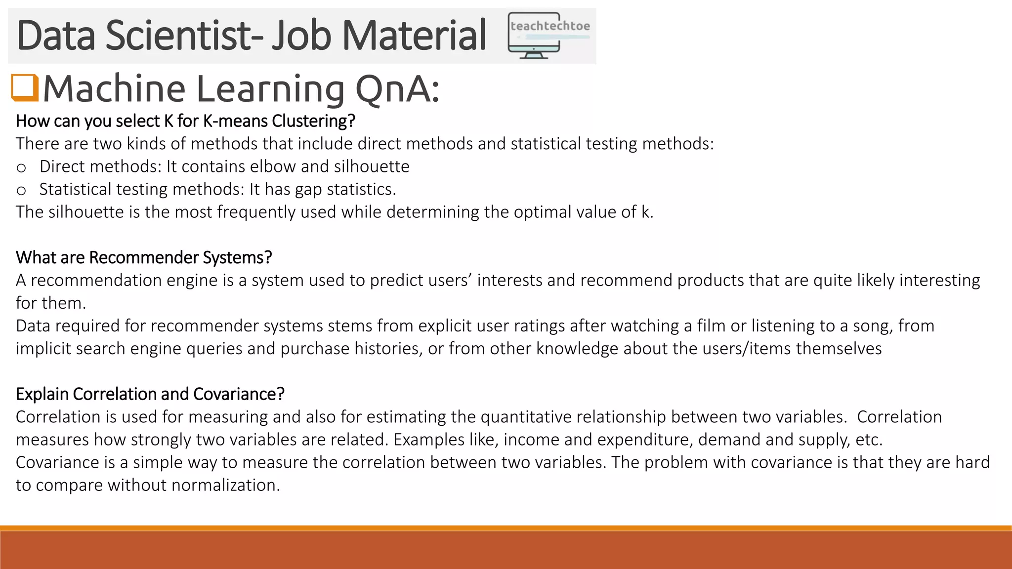 Machine Learning QnA: Data Scientist- Job Material How can you select K for K-means Clustering? There are two kinds of methods that include direct methods and statistical testing methods: o Direct methods: It contains elbow and silhouette o Statistical testing methods: It has gap statistics. The silhouette is the most frequently used while determining the optimal value of k. What are Recommender Systems? A recommendation engine is a system used to predict users’ interests and recommend products that are quite likely interesting for them. Data required for recommender systems stems from explicit user ratings after watching a film or listening to a song, from implicit search engine queries and purchase histories, or from other knowledge about the users/items themselves Explain Correlation and Covariance? Correlation is used for measuring and also for estimating the quantitative relationship between two variables. Correlation measures how strongly two variables are related. Examples like, income and expenditure, demand and supply, etc. Covariance is a simple way to measure the correlation between two variables. The problem with covariance is that they are hard to compare without normalization. 