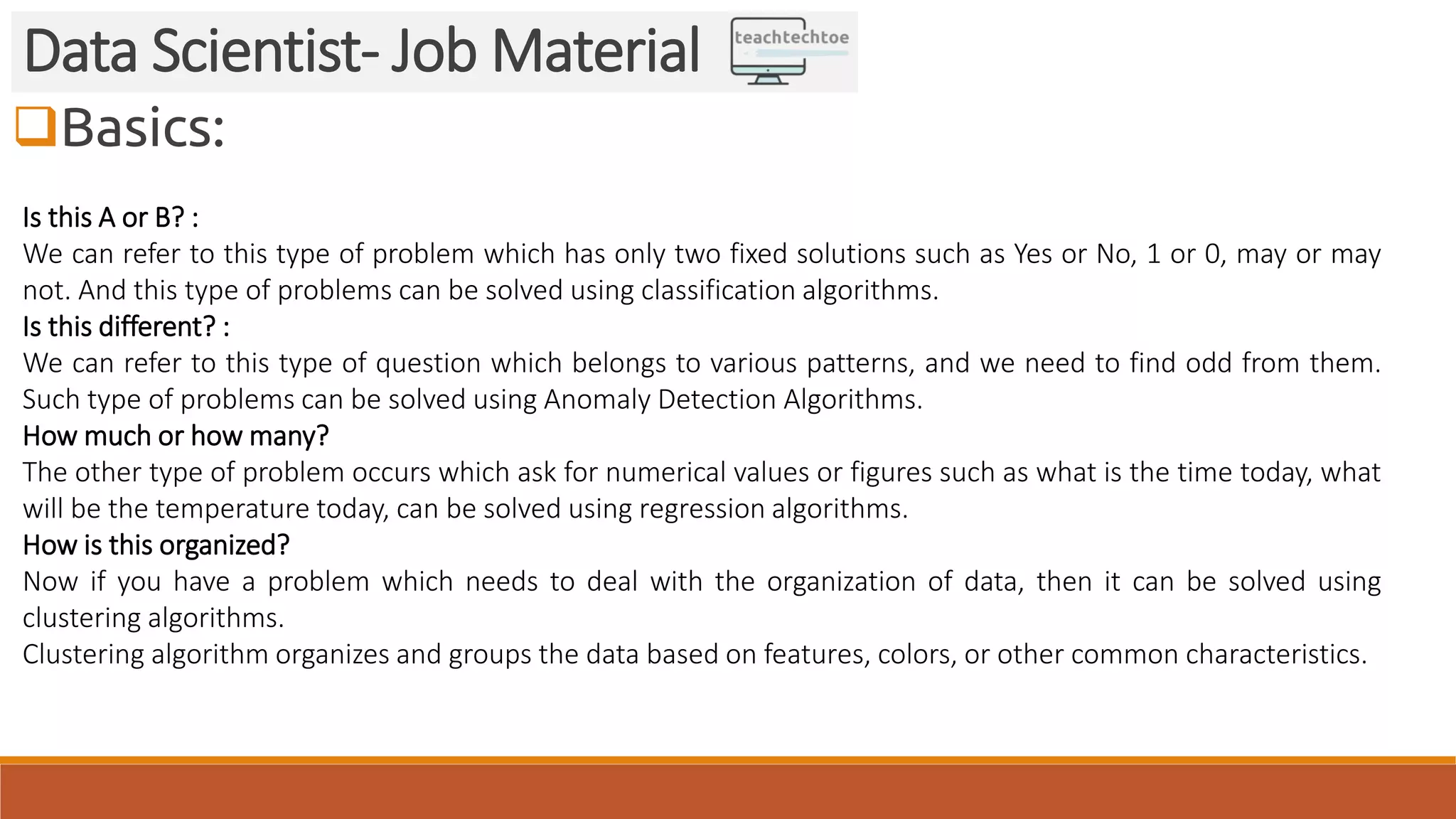 Basics: Data Scientist- Job Material Is this A or B? : We can refer to this type of problem which has only two fixed solutions such as Yes or No, 1 or 0, may or may not. And this type of problems can be solved using classification algorithms. Is this different? : We can refer to this type of question which belongs to various patterns, and we need to find odd from them. Such type of problems can be solved using Anomaly Detection Algorithms. How much or how many? The other type of problem occurs which ask for numerical values or figures such as what is the time today, what will be the temperature today, can be solved using regression algorithms. How is this organized? Now if you have a problem which needs to deal with the organization of data, then it can be solved using clustering algorithms. Clustering algorithm organizes and groups the data based on features, colors, or other common characteristics. 