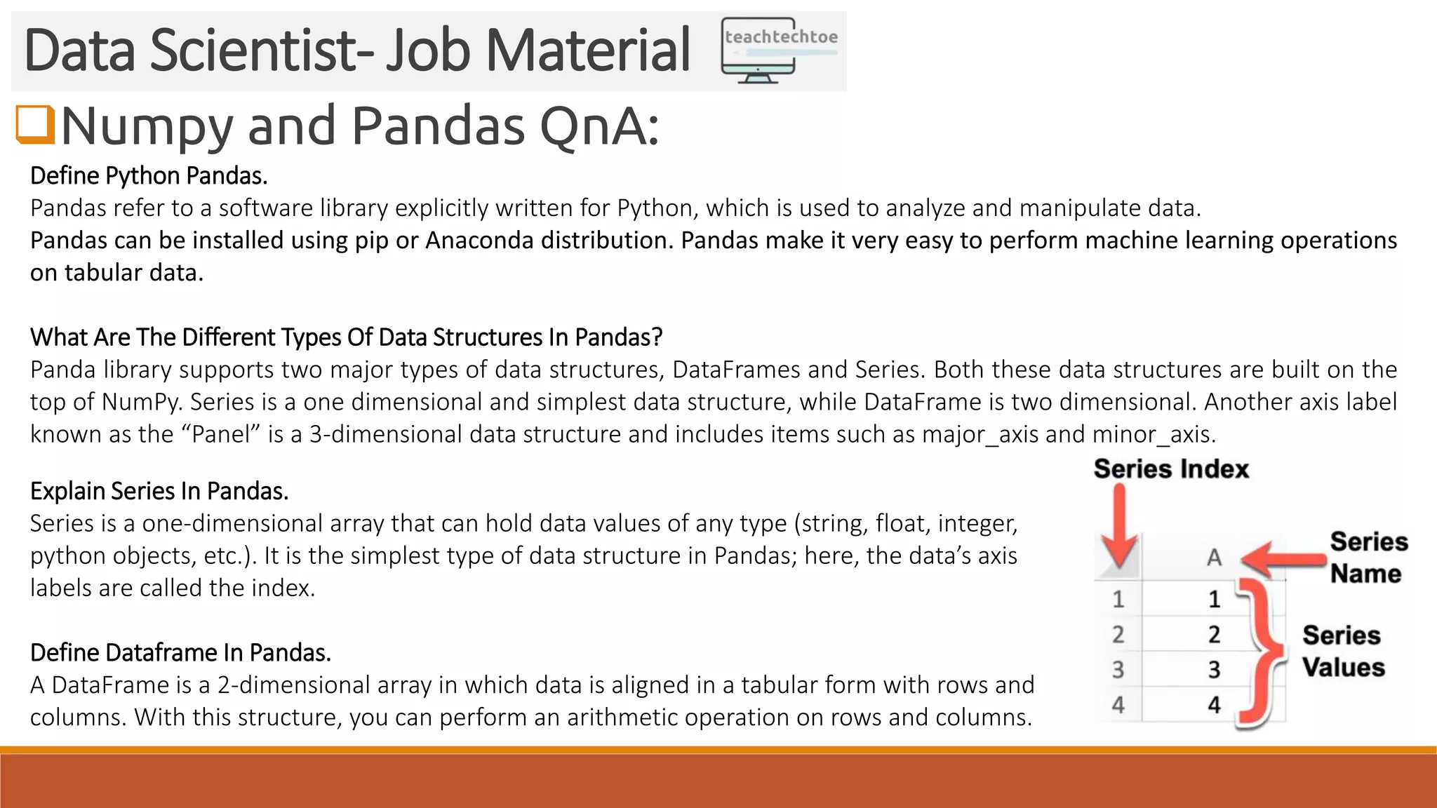 Numpy and Pandas QnA: Data Scientist- Job Material Define Python Pandas. Pandas refer to a software library explicitly written for Python, which is used to analyze and manipulate data. Pandas can be installed using pip or Anaconda distribution. Pandas make it very easy to perform machine learning operations on tabular data. What Are The Different Types Of Data Structures In Pandas? Panda library supports two major types of data structures, DataFrames and Series. Both these data structures are built on the top of NumPy. Series is a one dimensional and simplest data structure, while DataFrame is two dimensional. Another axis label known as the “Panel” is a 3-dimensional data structure and includes items such as major_axis and minor_axis. Explain Series In Pandas. Series is a one-dimensional array that can hold data values of any type (string, float, integer, python objects, etc.). It is the simplest type of data structure in Pandas; here, the data’s axis labels are called the index. Define Dataframe In Pandas. A DataFrame is a 2-dimensional array in which data is aligned in a tabular form with rows and columns. With this structure, you can perform an arithmetic operation on rows and columns. 